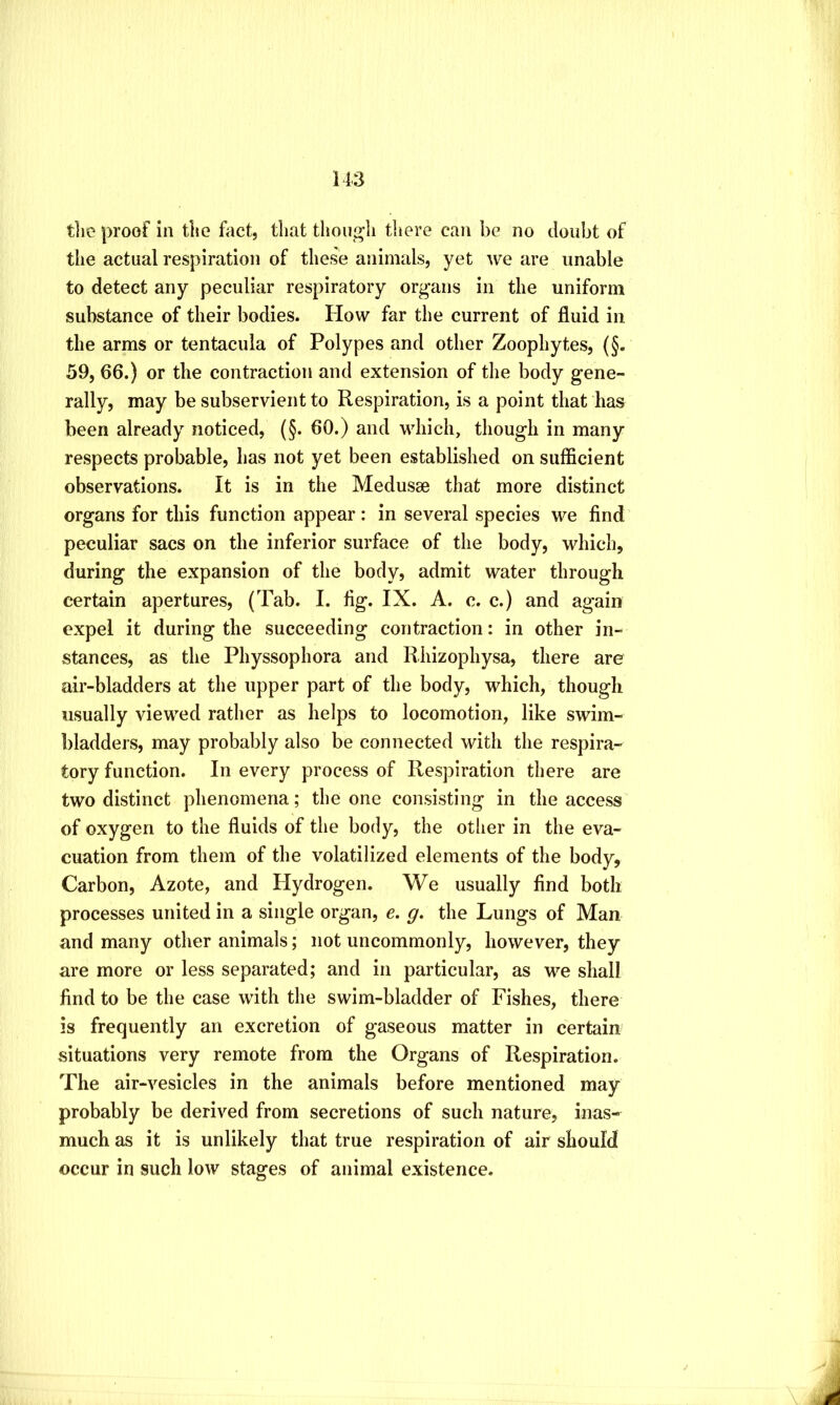 tlie proof in the foct, that thouj^li there can be no doubt of the actual respiration of these animals, yet we are unable to detect any peculiar respiratory organs in the uniform substance of their bodies. How far the current of fluid in the arms or tentacula of Polypes and other Zoophytes, (§. 59, 66.) or the contraction and extension of the body gene- rally, may be subservient to Respiration, is a point that has been already noticed, (§. 60.) and which, though in many respects probable, has not yet been established on sufficient observations. It is in the Medusae that more distinct organs for this function appear: in several species we find peculiar sacs on the inferior surface of the body, which, during the expansion of the body, admit water through certain apertures, (Tab. I. fig. IX. A. c. c.) and again expel it during the succeeding contraction: in other in- stances, as the Physsophora and Rhizophysa, there are air-bladders at the upper part of the body, which, though usually viewed rather as helps to locomotion, like swim- bladders, may probably also be connected with the respira- tory function. In every process of Respiration there are two distinct phenomena; the one consisting in the access of oxygen to the fluids of the body, the other in the eva- cuation from them of the volatilized elements of the body. Carbon, Azote, and Hydrogen. We usually find both processes united in a single organ, e. g, the Lungs of Man and many other animals; not uncommonly, however, they are more or less separated; and in particular, as we shall find to be the case with the swim-bladder of Fishes, there is frequently an excretion of gaseous matter in certain situations very remote from the Organs of Respiration. The air-vesicles in the animals before mentioned may probably be derived from secretions of such nature, inas- much as it is unlikely that true respiration of air should occur in such low stages of animal existence.