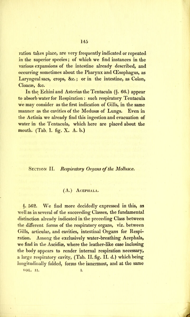 ration takes place, are very frequently indicated or repeated in the superior species; of which we find instances in the various expansions of the intestine already described, and occurring sometimes about the Pharynx and CEsophagus, as Laryngeal sacs, crops, &c.; or in the intestine, as Colon, Cloacse, &c. In the Echini and Asterias the Tentacula (§. 66.) appear to absorb water for Respiration : such respiratory Tentacula we may consider as the first indication of Gills, in the same manner as the cavities of the Medusae of Lungs. Even in the Actinia we already find this ingestion and evacuation of water in the Tentacula, which here are placed about the mouth. (Tab. 1. fig. X. A. b.) Section II. Respiratory Organs of the Mollusca. (A.) Acephala. §. 562. We find more decidedly expressed in this, as well as in several of the succeeding Classes, the fundamental distinction already indicated in the preceding Class between the different forms of the respiratory organs, viz. between Gills, articular, and cavities, intestinal Organs for Respi- ration. Among the exclusively water-breathing Acephala, we find in the Ascidiae, where the leather-like case inclosing the body appears to render internal respiration necessary, a large respiratory cavity, (Tab. II. fig. II. d.) which being longitudinally folded, forms the innermost, and at the same VOL. II. L