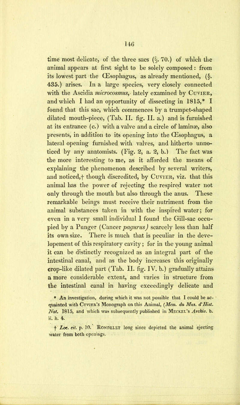 time most delicate, of the three sacs (^. 70.) of which the animal appears at first sight to be solely composed: from its lowest part the CEsophagus, as already mentioned, (§. 435.) arises. In a large species, very closely connected with the Ascidia microcosmusy lately examined by Cuvier, and which I had an opportunity of dissecting in 1815,*' I found that this sac, which commences by a trumpet-shaped dilated mouth-piece, (Tab. II. fig. II. a.) and is furnished at its entrance (c.) with a valve and a circle of laminae, also presents, in addition to its opening into the CEsophagus, a lateral opening furnished with valves, and hitherto unno- ticed by any anatomists. (Fig. 2, a. 2, b.) The fact was the more interesting to me, as it afforded the means of explaining the phenomenon described by several writers, and noticed,f though discredited, by Cuvier, viz. that this animal has the power of rejecting the respired water not only through the mouth but also through the anus. These remarkable beings must receive their nutriment from the animal substances taken in with the inspired water; for even in a very small individual 1 found the Gill-sac occu- pied by a Punger [Cmicevpag^arus) scarcely less than half its own size. There is much that is peculiar in the deve- lopement of this respiratory cavity; for in the young animal it can be distinctly recognized as an integral part of the intestinal canal, and as the body increases this originally crop-like dilated part (Tab. II. fig. IV. b.) gradually attains a more considerable extent, and varies in structure from the intestinal canal in having exceedingly delicate and * An investigation, during which it was not possible that I could be ac- • quainted with Cuvier’s Monograph on this Animal, {Mem. du Mus. d'Hist. Nat, 1815, and which was subsequently published in Meckel’s Archiv. b. ii. h. 4. f Loe. eit. p. 10. Roneelet long since depicted the animal ejecting water from both openings. -