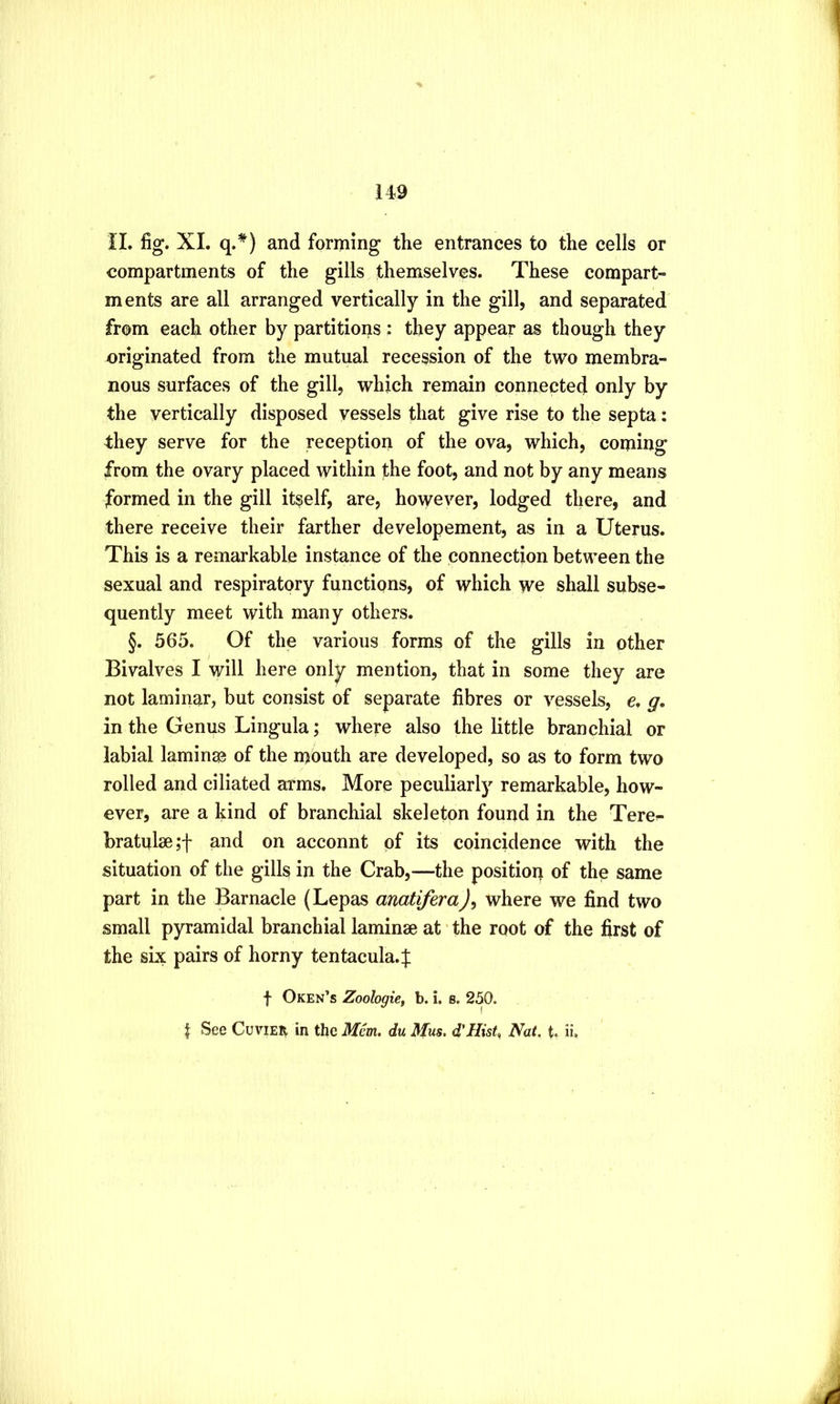 H9 II. fig. XL and forming the entrances to the cells or compartments of the gills themselves. These compart- ments are all arranged vertically in the gill, and separated from each other by partitioijs : they appear as though they originated from the mutual recession of the two membra- nous surfaces of the gill, which remain connected only by the vertically disposed vessels that give rise to the septa: they serve for the reception of the ova, which, coming from the ovary placed within the foot, and not by any means formed in the gill itself, are, however, lodged there, and there receive their farther developement, as in a Uterus. This is a remarkable instance of the connection between the sexual and respiratory functions, of which we shall subse- quently meet with many others. §. 565. Of the various forms of the gills in other Bivalves I will here only mention, that in some they are not laminar, but consist of separate fibres or vessels, c. g, in the Genus Lingula; where also the little branchial or labial laminas of the mouth are developed, so as to form two rolled and ciliated arms. More peculiarly remarkable, how- ever, are a kind of branchial skeleton found in the Tere^ bratulm;! and on acconnt of its coincidence with the situation of the gills in the Crab,—the position of the same part in the Barnacle (Lepas anatifera)^ where we find two small pyramidal branchial laminae at the root of the first of the six pairs of horny tentacula.^ f Oken’s Zoologie, b. i. s. 250.