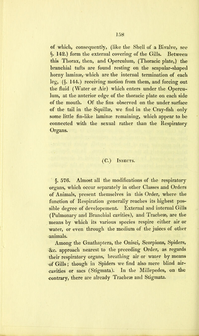 ]58 of which, consequently, (like the Shell of a Bivalve, see 142.) form the external covering of the Gills. Between this Thorax, then, and Operculum, (Thoracic plate,) the branchial tufts are found resting on the scapular-shaped horny laminae,-which are the internal termination of each leg, (§. 144.) receiving motion from them, and forcing out the fluid (Water or Air) which enters under the Opercu- lum, at the anterior edge of the thoracic plate on each side of the mouth. Of the flns observed on the under surface of the tail in the Squillae, we find in the Cray-fish only some little fin-like laminae remaining, which appear to be connected with the sexual rather than the Respiratory Organs. (C.) Insects. §. 576. Almost all the modifications of the respiratory organs, which occur separately in other Classes and Orders of Animals, present themselves in this Order, where the function of Respiration generally reaches its highest pos- sible degree of developement. External and internal Gills (Pulmonary and Branchial cavities), and Trachese, are the means by which its various species respire either air or water, or even through the medium of the juices of other animals. Among the Gnathaptera, the Onisci, Scorpions, Spiders, &c. approach nearest to the preceding Order, as regards their respiratory organs, breathing air or water by means of Gills; though in Spiders we find also mere blind air- cavities or sacs (Stigmata). In the Millepedes, on the contrary, there are already Tracheae and Stigmata.