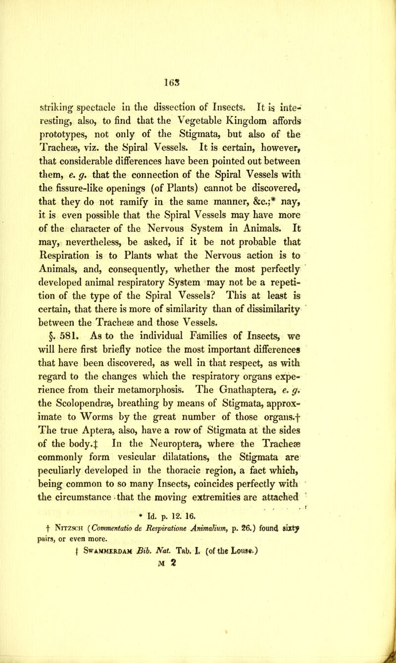 16S striking spectacle in tlie dissection of Insects. It is inte- resting, also, to find that the Vegetable Kingdom affords prototypes, not only of the Stigmata, but also of the Tracheae, viz. the Spiral Vessels. It is certain, however, that considerable differences have been pointed out between them, c. g. that the connection of the Spiral Vessels with the fissure-like openings (of Plants) cannot be discovered, that they do not ramify in the same manner, &c.;* nay, it is even possible that the Spiral Vessels may have more of the character of the Nervous System in Animals. It may, nevertheless, be asked, if it be not probable that Respiration is to Plants what the Nervous action is to Animals, and, consequently, whether the most perfectly developed animal respiratory System 'may not be a repeti- tion of the type of the Spiral Vessels? This at least is certain, that there is more of similarity than of dissimilarity^ between the Trachese and those Vessels. §. 581. As to the individual Families of Insects, we will here first briefly notice the most important differences that have been discovered, as well in that respect, as with regard to the changes which the respiratory organs expe- rience from their metamorphosis. The Gnathaptera, e, g, the Scolopendrse, breathing by means of Stigmata, approx- imate to Worms by the great number of those organs.f The true Aptera, also, have a row of Stigmata at the sides of the body.f In the Neuroptera, where the Tracheae commonly form vesicular dilatations, the Stigmata are peculiarly developed in the thoracic region, a fact which, being common to so many Insects, coincides perfectly with the circumstance - that the moving extremities are attached * Id. p. 12. 16. f Nitzsch {Commentatio de Respirations Animalium, p. 26.) found sixty pairs, or even more. I Swammerdam Rib. Nat. Tab. I. (of the Lous*.)