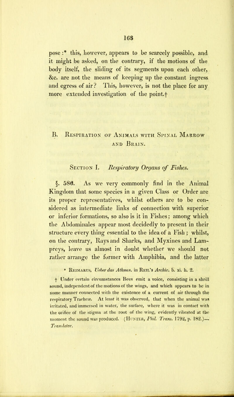 pose :* tills, however, appears to be scarcely possible, and it might be asked, on the contrary, if the motions of the body itself, the sliding* of its segments upon each other, &c. are not the means of keeping up the constant ingress and egress of air ? This, however, is not the place for any more extended investigation of the pointf B. Respiration of Animals with Spinal Marrow AND Brain. Section I. Respiratory Organs of Fishes. §. 580. As we very commonly find in the Animal Kingdom that some species in a given Class or Order are its proper representatives, whilst others are to be con- sidered as intermediate links of connection with superior or inferior formations, so also is it in Fishes; among which the Abdominales appear most decidedly to present in their structure every thing essential to the idea of a Fish ; whilst, on the contrary, Rays and Sharks, and Myxines and Lam- preys, leave us almost in doubt whether we should not rather arrange the former with Amphibia, and the latter * Reimarus, Ueber das Athmen. in Reil’s Archiv. b. xi. li. 2. f Under certain circumstances Bees emit a voice, consisting in a shrill sound, independent of the motions of the wings, and which appears to be in some manner connected with the existence of a current of air through the respiratory Tracheje. At least it was observed, that when the animal was irritated, and immersed in water, tlie surface, where it was in contact with the orifice of the stigma at the root of the wing, evidently vibrated at the moment the sound was produced. (Hunter, Phil. Trans. 1792,. p. 182.)—. Translator.