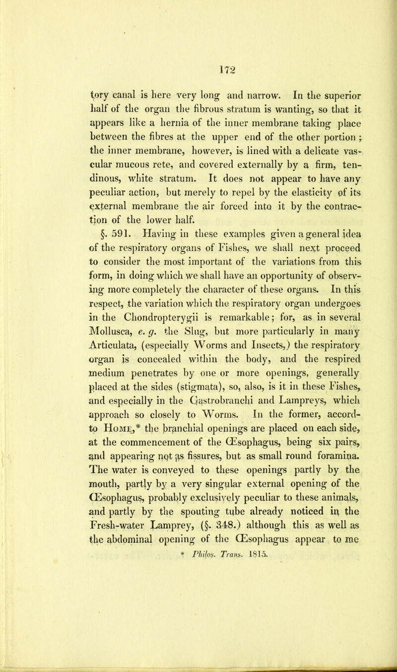 lory canal is here very long and narrow. In the superior half of the organ the fibrous stratum is wanting, so that it appears like a hernia of the inner membrane taking place between the fibres at the upper end of the other portion ; the inner membrane, however, is lined with a delicate vas- cular mucous rete, and covered externally by a firm, ten- dinous, white stratum. It does not appear to have any peculiar action, but merely to repel by the elasticity of its external membrane the air forced into it by the contrac- tion of the lower half. §.591. Having in these examples given a general idea of the respiratory organs of Fishes, we shall next proceed to consider the most important of the variations from this form, in doing which we shall have an opportunity of observ- ing more completely the character of these organs. In this respect, the variation which the respiratory organ undergoes in the Chondropterygii is remarkable; for, as in several Mollusca, e. g. the Slug, but more particularly in many Articulata, (especially Worms and Insects,) the respiratory- organ is concealed within the body, and the respired medium penetrates by one or more openings, generally placed at the sides (stigmata), so, also, is it in these Fishes^ and especially in the Gastrobranchi and Lampreys, which approach so closely to Worms. In the former, accord- tp Home,* the branchial openings are placed on each side, at the commencement of the (Esophagus, being six pairs, and appearing not p fissures, but as small round foramina. The water is conveyed to these openings partly by the mouth, partly by a very singular external opening of the (Esophagus, probably exqlusively peculiar to these animals, and partly by the spouting tube already noticed in the Fresh-water Lamprey, (§. 348.) although this as well as the abdominal opening of tlie (Esophagus appear to me ^ Philos. Tram, 1815.