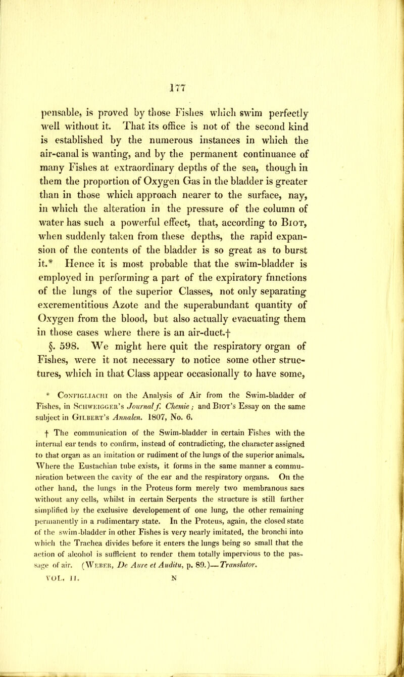 17T pensablej is proved by those Fishes wliich swim perfectly well without it. That its office is not of the second kind is established by the numerous instances in which the air-canal is wanting, and by the permanent continuance of many Fishes at extraordinary depths of the sea, though in them the proportion of Oxygen Gas in the bladder is greater than in those which approach nearer to the surface, nay, in which the alteration in the pressure of the column of water has such a powerful effect, that, according to Biot, when suddenly taken from these depths, the rapid expan- sion of the contents of the bladder is so great as to burst it.* Hence it is most probable that the swim-bladder is employed in performing a part of the expiratory functions of the lungs of the superior Classes, not only separating excrementitious Azote and the superabundant quantity of Oxygen from the blood, but also actually evacuating them in those cases where there is an air-duct.f §. 598. We might here quit the respiratory organ of Fishes, were it not necessary to notice some other struc- tures, which in that Class appear occasionally to have some, * CoNFiGLiACHi OM the Analysis of Air from the Swim-bladder of Fishes, in Schweiggeii’s Journal f. Chemie; and Biot’s Essay on the same subject in Gilbert’s Annalcn. 1807, No. 6i f The communication of the Swim-bladder in certain Fishes with the internal ear tends to confirm, instead of contradicting, the character assigned to that organ as an imitation or rudiment of the lungs of the superior animals. Where the Eustachian tube exists, it forms in the same manner a commu- nication between the cavity of the ear and the respiratory organs. On the other hand, the lungs in the Proteus form merely two membranous sacs without any cells, whilst in certain Serpents the structure is still farther simplified by the exclusive developement of one lung, the other remaining peruianently in a rudimentary state. In the Proteus, again, the closed state of the swim-bladder in other Fishes is very nearly imitated, the bronchi into which the Trachea divides before it enters the lungs being so small that the action of alcohol is sufficient to render them totally impervious to the pas- sage of air. (Weber, De Aurc et Auditu, p. 89.)—Translator. VOL. ]f. X