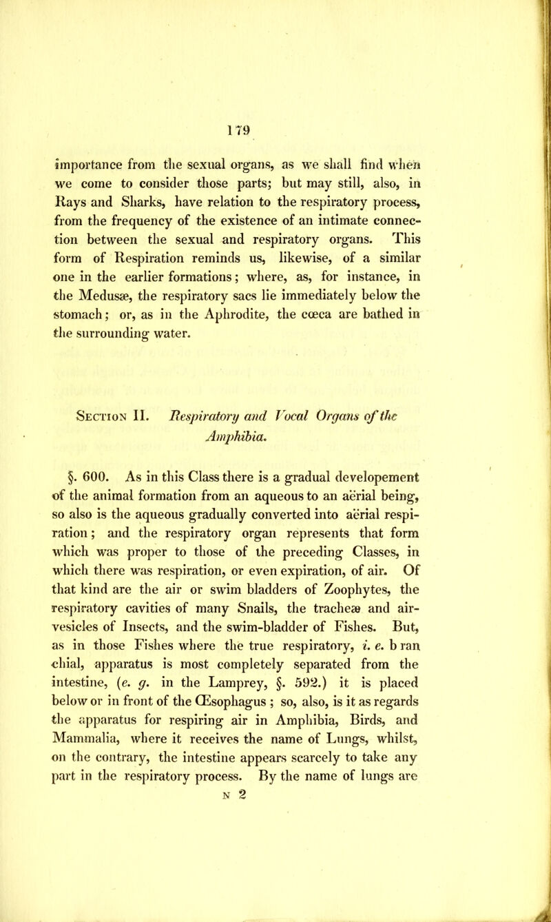 importance from the sexual organs, as we shall find when we come to consider those parts; but may still, also, in Rays and Sharks, have relation to the respiratory process, from the frequency of the existence of an intimate connec- tion between the sexual and respiratory organs. This form of Respiration reminds us, likewise, of a similar one in the earlier formations; where, as, for instance, in the Medusse, the respiratory sacs lie immediately below the stomach; or, as in the Aphrodite, the coeca are bathed in the surrounding water. Section II. Bespiratory and Vocal Organs of the Amphibia. §. 600. As in this Class there is a gradual developement of the animal formation from an aqueous to an aerial being, so also is the aqueous gradually converted into aerial respi- ration ; and the respiratory organ represents that form which was proper to those of the preceding Classes, in which there was respiration, or even expiration, of air. Of that kind are the air or swim bladders of Zoophytes, the respiratory cavities of many Snails, the tracheae and air- vesicles of Insects, and the swim-bladder of Fishes. But, as in those Fishes where the true respiratory, ^. e. b ran dual, apparatus is most completely separated from the intestine, (e. g. in the Lamprey, §. 592.) it is placed below or in front of the CEsophagus ; so, also, is it as regards the apparatus for respiring air in Amphibia, Birds, and Mammalia, where it receives the name of Lungs, whilst, on the contrary, the intestine appears scarcely to take any part in the respiratory process. By the name of lungs are N 2