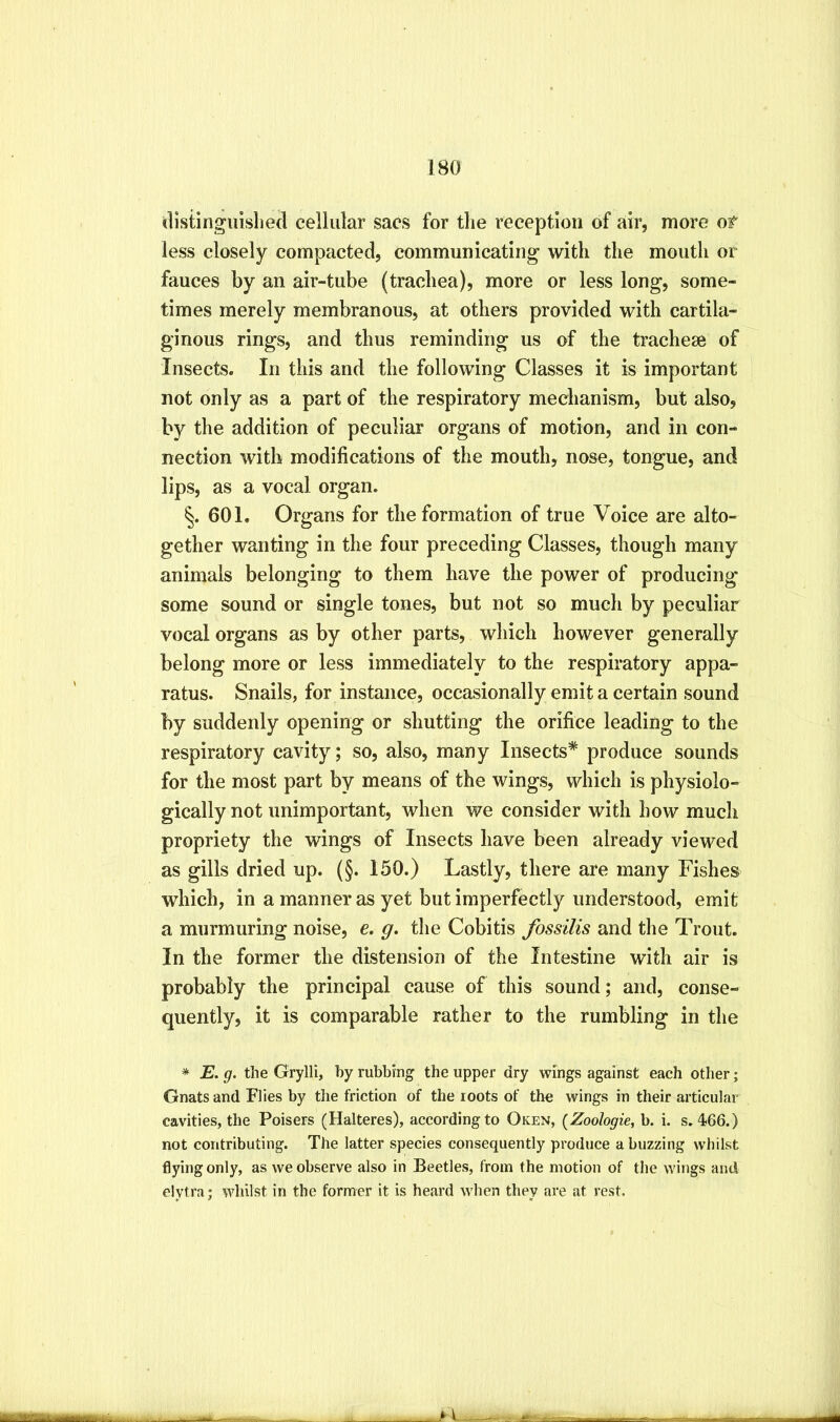distinguisliecl cellular sacs for the reception of air, more of less closely compacted, communicating with the mouth or fauces by an air-tube (trachea), more or less long, some- times merely membranous, at others provided with cartila- ginous rings, and thus reminding us of the tracheae of Insects. In this and the following Classes it is important not only as a part of the respiratory mechanism, but also, by the addition of peculiar organs of motion, and in con- nection with modifications of the mouth, nose, tongue, and lips, as a vocal organ. §. 601. Organs for the formation of true Voice are alto- gether wanting in the four preceding Classes, though many animals belonging to them have the power of producing some sound or single tones, but not so much by peculiar vocal organs as by other parts, which however generally belong more or less immediately to the respiratory appa- ratus. Snails, for instance, occasionally emit a certain sound by suddenly opening or shutting the orifice leading to the respiratory cavity; so, also, many Insects* produce sounds for the most part by means of the wings, which is physiolo- gically not unimportant, when we consider with how much propriety the wings of Insects have been already viewed as gills dried up. (§. 150.) Lastly, there are many Fishes which, in a manner as yet but imperfectly understood, emit a murmuring noise, e. g. the Cobitis fossilis and the Trout. In the former the distension of the Intestine with air is probably the principal cause of this sound; and, conse- quently, it is comparable rather to the rumbling in the * E. g. the Grylli, by rubbrng the upper dry wings against each other; Gnats and Flies by the friction of the roots of the wings in their articular cavities, the Poisers (Halteres), according to Oken, (Zoologie, b. i. s. 466.) not contributing. The latter species consequently produce a buzzing whilst flying only, as we observe also in Beetles, from the motion of the wings and elytra j whilst in the former it is heard when they are at rest.