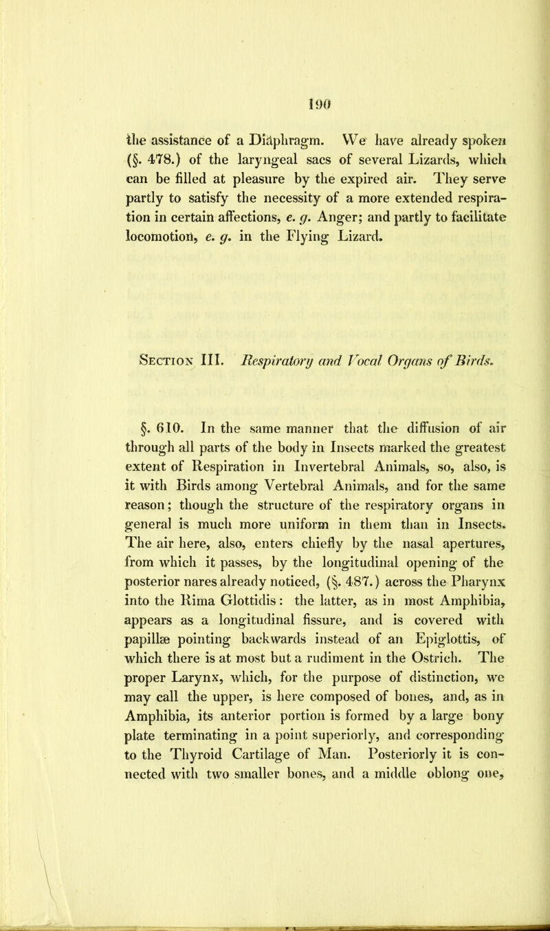 tlie assistance of a DliApliragm. VVe have already spoken (§. 478.) of the laryngeal sacs of several Lizards, which can be filled at pleasure by the expired air. They serve partly to satisfy the necessity of a more extended respira- tion in certain affections, e. g. Anger; and partly to facilitate locomotion, g, in the Flying Lizard. Section III. Bespiratorg and Vocal Organs of Birds. §. 610. In the same manner that the diffusion of air through all parts of the body in Insects marked the greatest extent of Respiration in Invertebral Animals, so, also, is it with Birds among Vertebral Animals, and for the same reason; though the structure of the respiratory organs in general is much more uniform in them than in Insects. The air here, also, enters chiefly by the nasal apertures, from which it passes, by the longitudinal opening of the posterior nares already noticed, (^. 487.) across the Pharynx into the Rima Glottidis: the latter, as in most Amphibia, appears as a longitudinal fissure, and is covered with papillae pointing backwards instead of an Epiglottis, of which there is at most but a rudiment in the Ostrich. The proper Larynx, which, for the purpose of distinction, we may call the upper, is here composed of bones, and, as in Amphibia, its anterior portion is formed by a large bony plate terminating in a point superiorly, and corresponding to the Thyroid Cartilage of Man. Posteriorly it is con- nected with two smaller bones, and a middle oblong one.