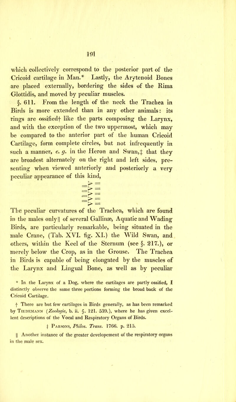 19t which collectively correspond to the posterior part of the Cricoid cartilage in Man.* Lastly, the Arytenoid Bones are placed externally, bordering the sides of the Rima Glottidis, and moved by peculiar muscles. §. 611. From the length of the neck the Trachea in Birds is more extended than in any other animals: its rings are ossifiedf like the parts composing the Larynx, and with the exception of the two uppermost, which may be compared to the anterior part of the human Cricoid Cartilage, form complete circles, but not infrequently in such a manner, e. g. in the Heron and Swan,| that they are broadest alternately on the right and left sides, pre- senting when viewed anteriorly and posteriorly a very peculiar appearance of this kind, => - k Tli(^ peculiar curvatures of the Trachea, which are found in the males onlyH of several Gallinse, Aquatic and Wading Birds, are particularly remarkable, being situated in the male Crane, (Tab. XVI. fig. XL) the Wild Swan, and others, within the Keel of the Sternum (see §. 217.), or merely below the Crop, as in the Grouse. The Trachea in Birds is capable of being elongated by the muscles of the Larynx and Lingual Bone, as well as by peculiar * In the Larynx of a Dog, where the cartilages are partly ossified, I distinctly observe the same three portions forming the broad back of the Cricoid Cartilage, f There are but few cartilages in Birds generally, as has been remarked by Tiedemann (^Zoologie, b. ii. §. 121. 539.), where he has given excel- lent descriptions of the Vocal and Respiratory Organs of Birds. I Parsons, Philos. Trans. 1766. p. 215. II Another instance of the greater developement of the respiratory organs in the male sex.