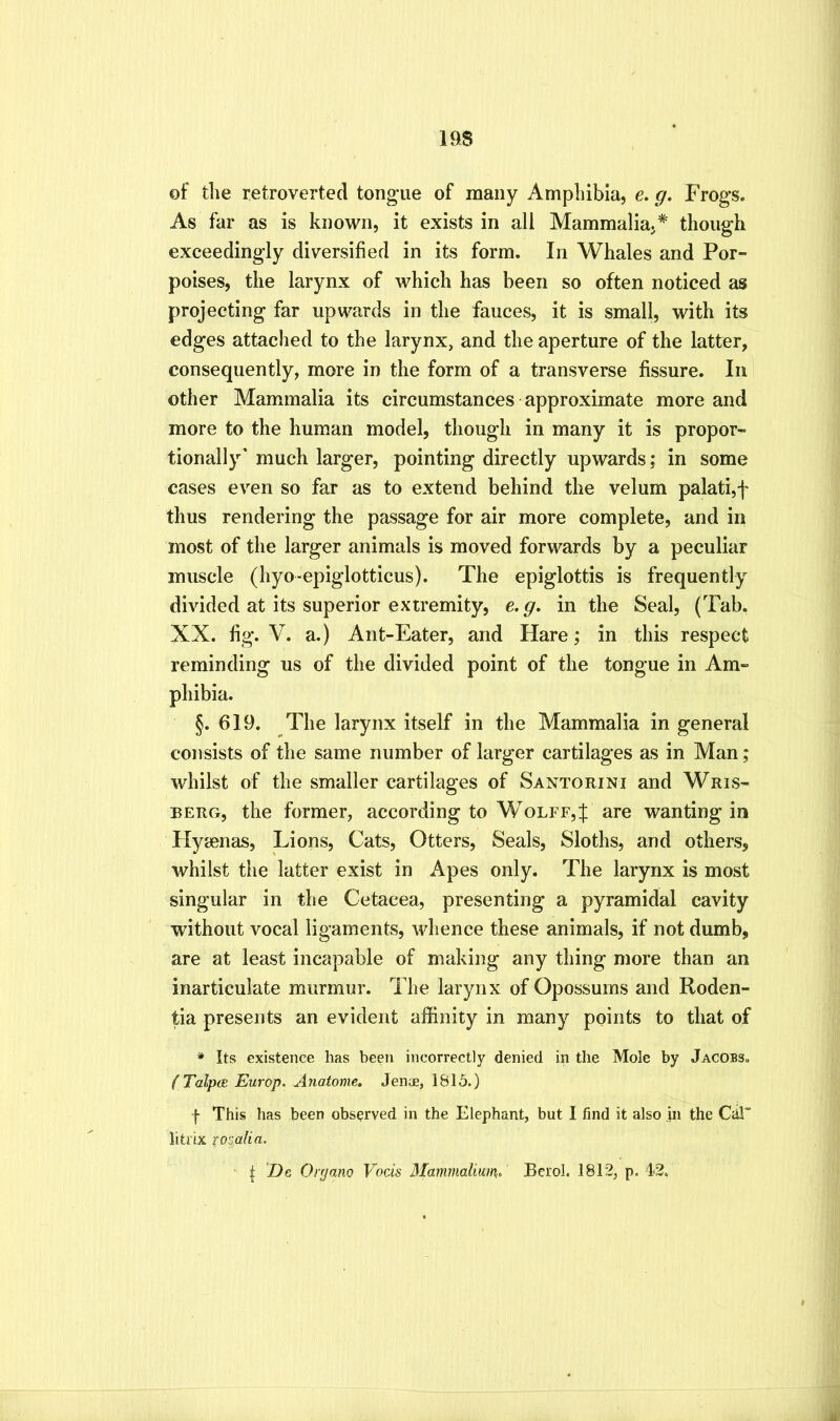 of tlie retroverted tongue of many Ampliibia, e. g. Frogs. As far as is known, it exists in all Mammalia.* though exceedingly diversified in its form. In Whales and Por- poises, the larynx of which has been so often noticed as projecting far upwards in the fauces, it is small, with its edges attached to the larynx, and the aperture of the latter, consequently, more in the form of a transverse fissure. In other Mammalia its circumstances approximate more and more to the human model, though in many it is propor- tionally’ much larger, pointing directly upwards: in some cases even so far as to extend behind the velum palati,f thus rendering the passage for air more complete, and in most of the larger animals is moved forwards by a peculiar muscle (hyo>epiglotticus). The epiglottis is frequently divided at its superior extremity, e.g. in the Seal, (Tab. XX. fig. V. a.) Ant-Eater, and Hare; in this respect reminding us of the divided point of the tongue in Am- phibia. §. 619. The larynx itself in the Mammalia in general consists of the same number of larger cartilages as in Man; whilst of the smaller cartilages of Santorini and Wris- BERG, the former, according to Wolff,f are wanting in Hyaenas, Lions, Cats, Otters, Seals, Sloths, and others, whilst the latter exist in Apes only. The larynx is most singular in the Cetacea, presenting a pyramidal cavity without vocal ligaments, whence these animals, if not dumb, are at least incapable of making any thing more than an inarticulate murmur. The larynx of Opossums and Roden- tia presents an evident affinity in many points to that of * Its existence has been incorrectly denied in the Mole by Jacobs. (Talpce Europ. Anatome. Jenae, 1815.) f This has been observed in the Elephant, but I find it also jii the Car litrix xomlin, I Dc Ortjano Vocis Mammalium^ Berol. 1812, p. t2.