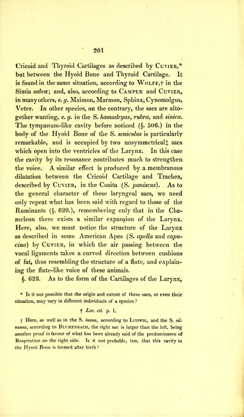 Cricoid and Tiiyroid Cartilages as described by Cuvier,’*^ but between the Hyoid Bone and Thyroid Cartilage. It is found in the same situation, according to Wolff,f in the Simla sahea\ and, also, according to Camper and Cuvier, in many others, e,g, Maimon, Marmon, Sphinx, Cynomolgus, Veter. In other species, on the contrary, the sacs are alto- gether wanting, e, g. in the S. hamadryas^ rubra, and sinica. The tympanum-like cavity before noticed (§. 506.) in the body of the Hyoid Bone of the S. seniculus is particularly remarkable, and is occupied by two unsymmetrical:}: sacs which open into the ventricles of the Larynx. In this case the cavity by its resonance contributes much to strengthen the voice. A similar effect is produced by a membranous dilatation between the Cricoid Cartilage and Trachea, described by Cuvier, in the Coaita (S. paniscus). As to the general character of these laryngeal sacs, we need only repeat what has been said with regard to those of the Ruminants (§. 620.), remembering only that in the Cha- meleon there exists a similar expansion of the Larynx. Here, also, we must notice the structure of the Larynx as described in some American Apes (S. apella and capu- cina) by Cuvier, in which the air passing between the vocal ligaments takes a curved direction between cushions of fat, thus resembling the structure of a flute, and explain- ing the flute-like voice of these animals. §. 62B. As to the form of the Cartilages of the Larynx, • Is it not possible that the origin and extent of these sacs, or even their situation, may vary in diflferent individuals of a species ? f Loc. cit. p. 1. I Here, as well as in the S. mw?/5, according to Lupwig, and the S. siU rantis, according to Blumenbach, the right sac is larger than the left, being another proof in favour of what has been already said of the predominance of Respiration on the right side. Is it not probable, too, that this cavity in the Hyoid Bone is formed after birth ?