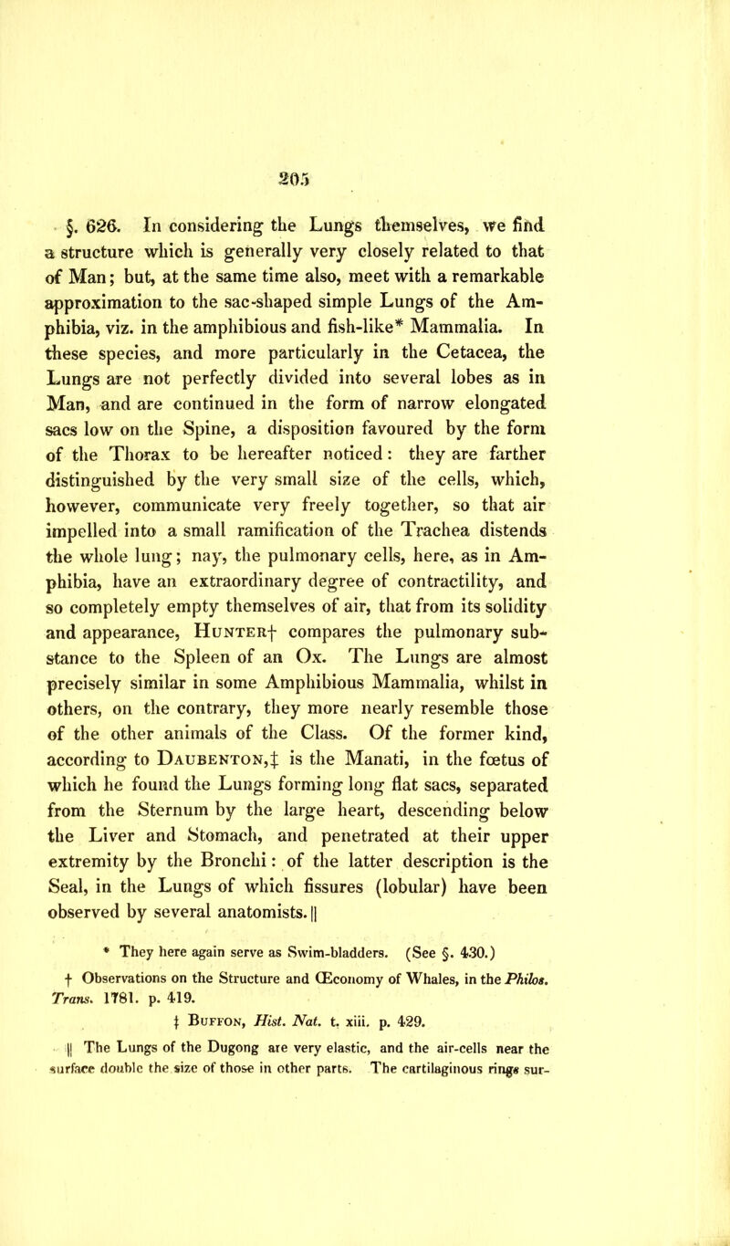 §, 626. In considering the Lungs themselves, we fiiid a structure which is generally very closely related to that of Man; but, at the same time also, meet with a remarkable approximation to the sac-shaped simple Lungs of the Am- phibia, viz. in the amphibious and fish-like* Mammalia. In these species, and more particularly in the Cetacea, the Lungs are not perfectly divided into several lobes as in Man, and are continued in the form of narrow elongated sacs low on the Spine, a disposition favoured by the form of the Thorax to be hereafter noticed: they are farther distinguished By the very small size of the cells, which, however, communicate very freely together, so that air impelled into a small ramification of the Trachea distends the whole lung; nay, the pulmonary cells, here, as in Am- phibia, have an extraordinary degree of contractility, and so completely empty themselves of air, that from its solidity and appearance, Hunter| compares the pulmonary sub- stance to the Spleen of an Ox. The Lungs are almost precisely similar in some Amphibious Mammalia, whilst in others, on the contrary, they more nearly resemble those of the other animals of the Class. Of the former kind, according to Daubenton,J is the Manati, in the foetus of which he found the Lungs forming long flat sacs, separated from the Sternum by the large heart, descending below the Liver and Stomach, and penetrated at their upper extremity by the Bronchi: of the latter description is the Seal, in the Lungs of which fissures (lobular) have been observed by several anatomists. |1 ♦ They here again serve as Swim-bladders. (See §. 430.) f Observations on the Structure and (Economy of Whales, in the Philos, Trans, 1T81. p. 419. Buffon, Hist. Nat. t, xiii. p. 429. i|j The Lungs of the Dugong are very elastic, and the air-cells near the •surface double the size of those in other parts. The cartilaginous ring* sur-