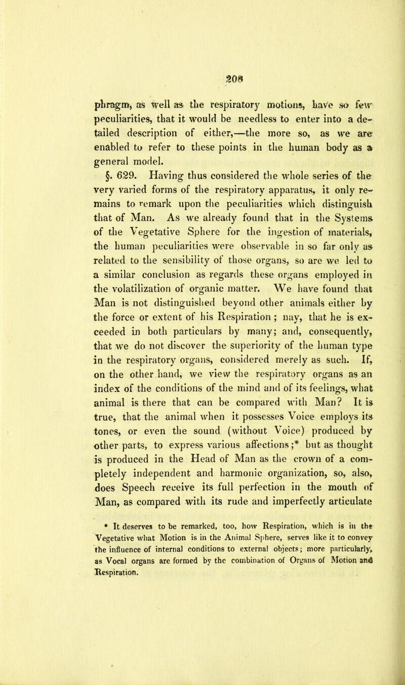 pliragm, as well as the respiratory motions, have so few peculiarities, that it would be needless to enter into a de-- tailed description of either,—the more so, as we are enabled to refer to these points in the human body as a general model. §. 629. Having thus considered tlie whole series of the very varied forms of the respiratory apparatus, it only re- mains to remark upon the peculiarities which distinguish that of Man. As we already found that in the Systems of the Vegetative Sphere for the ingestion of materials, the human peculiarities were observable in so far only as related to the sensibility of those organs, so are we led to a similar conclusion as regards these organs employed in the volatilization of organic matter. We have found that Man is not distinguished beyond other animals either by the force or extent of his Respiration ; nay, that he is ex- ceeded in both particulars by many; and, consequently, that we do not discover the superiority of the human type in the respiratory organs, considered merely as such. If, on the other hand, we view the respiratory organs as an index of the conditions of the mind and of its feelings, what animal is there that can be compared with Man? It is true, that the animal when it possesses Voice employs its tones, or even the sound (without Voice) produced by other parts, to express various affections ;* but as thought is produced in the Head of Man as the crown of a com- pletely independent and harmonic organization, so, also, does Speech receive its full perfection in the mouth of Man, as compared with its rude and imperfectly articulate * It deserves to be remarked, too, how Respiration, which is in the Vegetative what Motion is in the Animal Sphere, serves like it to convey the influence of internal conditions to external objects; more particularly, as Vocal organs are formed by the combination of Organs of Motion an^ Respiration.