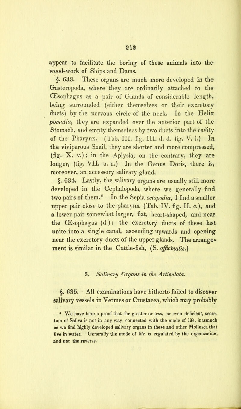 21g appear to facilitate the boring of these animals into the wood-work of Ships and Dams. §. 633. These organs are much more developed in the Gasteropoda, where they are ordinarily attached to the CEsophagus as a pair of Glands of considerable length, being surrounded (either themselves or their excretory ducts) by the nervous circle of the neck. In the Helix pomatia^ they are expanded over the anterior part of the Stomach, and empty themselves by two ducts into the cavity of the Pharynx. (Tab. III. fig. III. d. d. %. V. i.) In the viviparous Snail, they are shorter and more compressed, (fig. X. V.); in the Aplysia, on the contrary, they are longer, (fig. VII. u. u.) In the Genus Doris, there is, moreover, an accessory salivary gland. §. 634. Lastly, the salivary organs are usually still more developed in the Cephalopoda, where we generally find two pairs of them.* In the Sepia octopodia^ I find a smaller upper pair close to the pharynx (Tab. IV. fig. II. c.), and a lower pair somewhat larger, flat, heart-shaped, and near the CEsophagus (d.): the excretory ducts of these last unite into a single canal, ascending upwards and opening near the excretory ducts of the upper glands. The arrange- ment is similar in the Cuttle-fish, (S. officinalis.) 3. Salivary Organs in the Articulata, §. 635. All examinations have hitherto failed to discover salivary vessels in Vermes or Crustacea, which may probably * We have here a proof that the greater or less, or even deficient, secre- tion of Saliva is not in any way connected with the mode of life, inasmuch as we find highly developed salivary organs in these and other Mollusca that live in water. Generally the mode of life is regulated by the organization, and not the reverse.