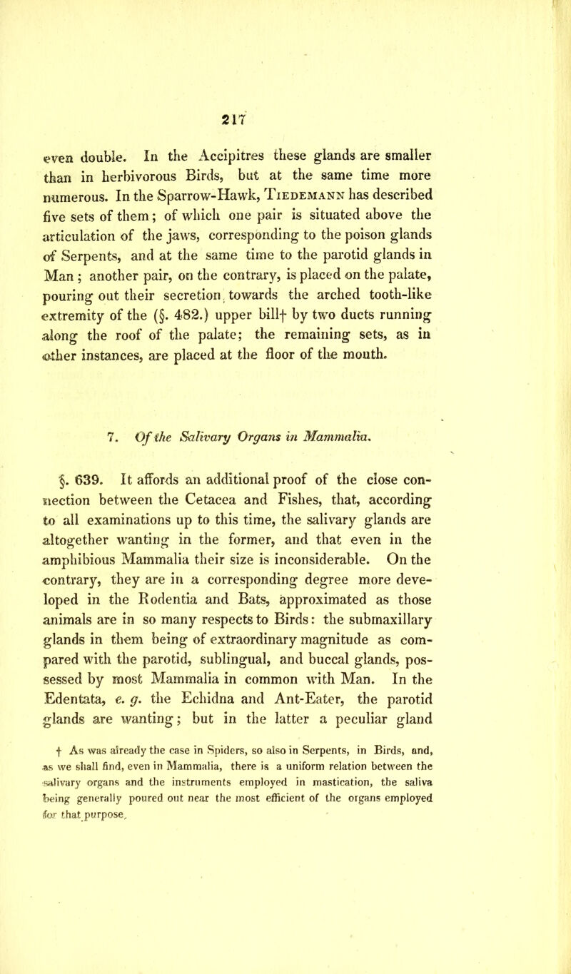 K^ven double. In the Accipitres these glands are smaller than in herbivorous Birds, but at the same time more numerous. In the Sparrow-Hawk, Tiedemann has described five sets of them; of which one pair is situated above the articulation of tlie jaws, corresponding to the poison glands of Serpents, and at the same time to the parotid glands in Man ; another pair, on the contrary, is placed on the palate, pouring out their secretion, towards the arched tooth-like extremity of the (§. 482.) upper billf by two ducts running along the roof of the palate; the remaining sets, as in other instances, are placed at the floor of the mouth. 7. Of ike Salivary Organs in Mammalm, §. 639. It affords an additional proof of the close con- nection between the Cetacea and Fishes, that, according to all examinations up to this time, the salivary glands are altogether wanting in the former, and that even in the amphibious Mammalia their size is inconsiderable. On the contrary, they are in a corresponding degree more deve- loped in the Rodentia and Bats, approximated as those animals are in so many respects to Birds: the subrnaxillary glands in them being of extraordinary magnitude as com- pared with the parotid, sublingual, and buccal glands, pos- sessed by most Mammalia in common with Man. In the Edentata, e. g. the Echidna and Ant-Eater, the parotid glands are wanting; but in the latter a peculiar gland f As was a5ready the case in Spiders, so also in Serpents, in Birds, and, as we shall find, even in Mammalia, there is a uniform relation between the salivary organs and the instruments employed in mastication, the saliva being generally poured out near the most efficient of the organs employed for that purpose.