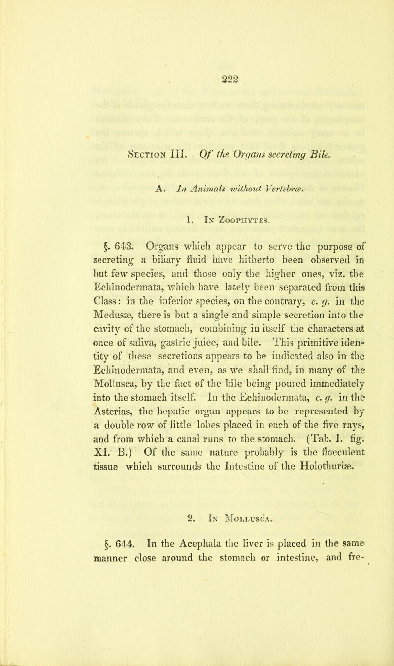 Section III. Of ike Organs secreting Bile.- A, In Animals without Vertehrm, 1. In Zoophytes. §. 643. Organs wliicli appear to serve the purpose of secreting a biliary Hoid have hitherto been observed in but few species, and those only tlie higher ones, viz. the Echinodermata, which have lately been separated from this Class: in the inferior species, on the contrary, e. g. in the Medusss, there is but a single and simple secretion into the cavity of the stomach, combining in itself the characters at once of saliva, gastric juice, and bile. This primitive iden- tity of these secretions appears to be indicated also in the Echinodermata, and even, as we shall find, in many of the Mollusca, by the fact of the bile being poured immediately into the stomach itself. In the Echinodermata, e. g. in the Asterias, the hepatic organ appears to be represented by a double row of little lobes placed in each of the five rays, and from which a canal runs to the stomach. (Tab. I. fig. XL B.) Of the same nature probably is the flocculent tissue MTich surrounds the Intestine of the Holothurise. 2. In Mollusca, §. 644. In the Acephaia the liver is placed in the same manner close around the stomach or intestine, and fre-