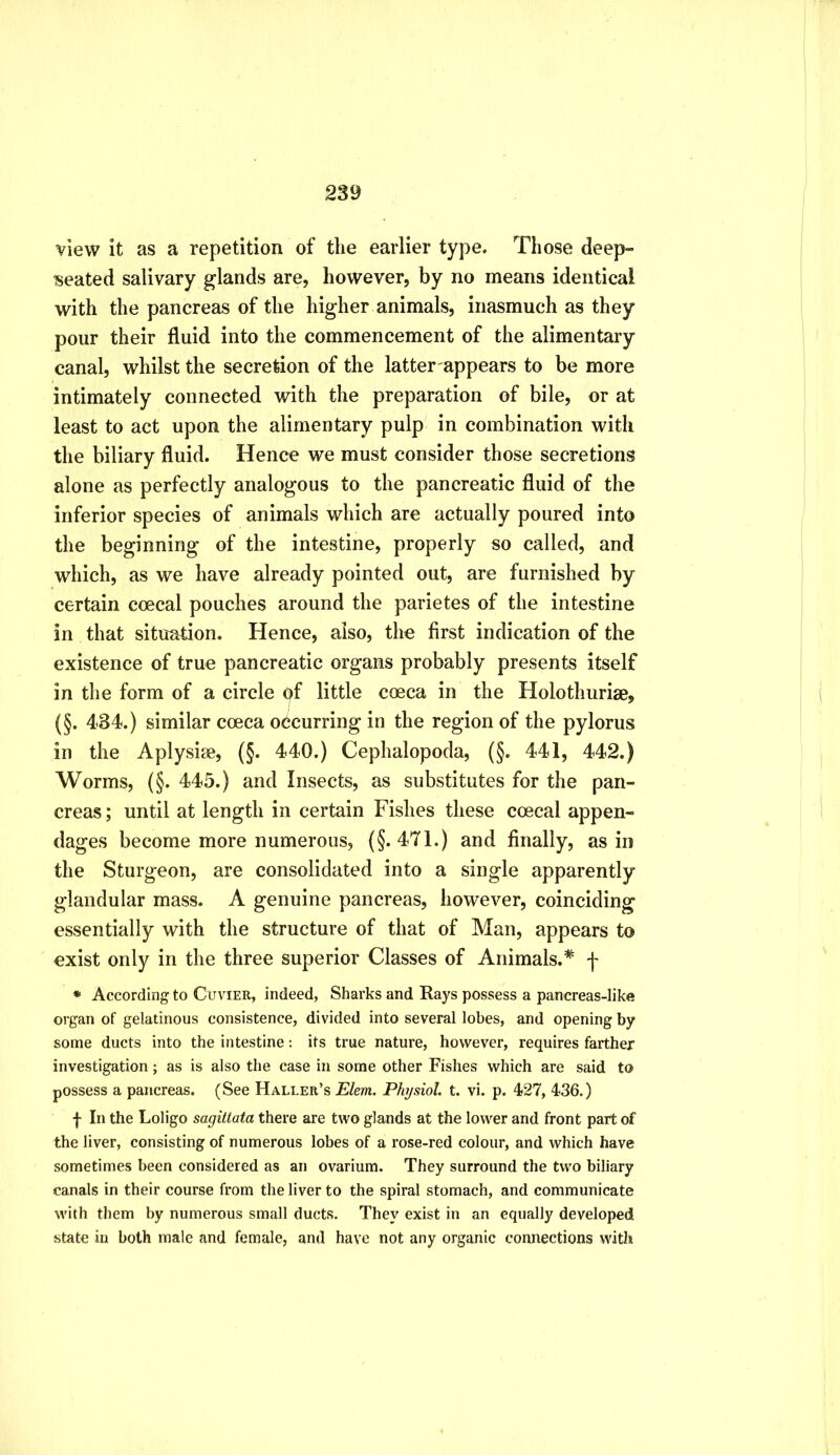 view it as a repetition of the earlier type. Those deep- seated salivary glands are, however, by no means identical with the pancreas of the higher animals, inasmuch as they pour their fluid into the commencement of the alimentary canal, whilst the secretion of the latter appears to be more intimately connected with the preparation of bile, or at least to act upon the alimentary pulp in combination with the biliary fluid. Hence we must consider those secretions alone as perfectly analogous to the pancreatic fluid of the inferior species of animals which are actually poured into the beginning of the intestine, properly so called, and which, as we have already pointed out, are furnished by certain coecal pouches around the parietes of the intestine in that situation. Hence, also, the first indication of the existence of true pancreatic organs probably presents itself in the form of a circle of little coeca in the Holothurise, (§. 434.) similar cceca occurring in the region of the pylorus in the Aplysise, (§. 440.) Cephalopoda, (§. 441, 442.) Worms, (§. 445.) and Insects, as substitutes for the pan- creas ; until at length in certain Fishes these coecal appen- dages become more numerous, (§.471.) and finally, as in the Sturgeon, are consolidated into a single apparently glandular mass. A genuine pancreas, however, coinciding essentially with the structure of that of Man, appears to exist only in the three superior Classes of Animals.* f • According to Cuvier, indeed, Sharks and Kays possess a pancreas-like organ of gelatinous consistence, divided into several lobes, and opening by some ducts into the intestine: its true nature, however, requires farther investigation; as is also the case in some other Fishes which are said to possess a pancreas. (See Haller’s Elem. Physiol, t. vi. p. 427, 436.) f In the Loligo sagitlata there are two glands at the lower and front part of the liver, consisting of numerous lobes of a rose-red colour, and which have sometimes been considered as an ovarium. They surround the two biliary canals in their course from the liver to the spiral stomach, and communicate \vith them by numerous small ducts. They exist in an equally developed state in both male and female, and have not any organic connections with