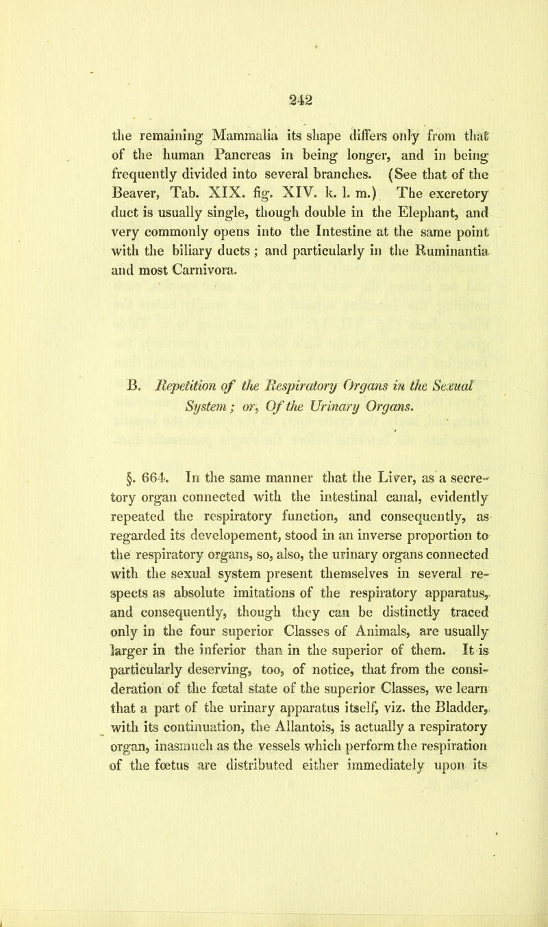 942 tlie remaining Mammalia its sliape differs onty from tliafi of the human Pancreas in being longer, and in being frequently divided into several branches. (See that of the Beaver, Tab. XIX. fig. XIV. k. 1. m.) The excretory duct is usually single, though double in the Elephant, and very commonly opens into the Intestine at the same point with the biliary ducts ; and particularly in the Ruminantia and most Carnivora. B. Repetition of the Respiratory Organs in the Sexual System; or^ Of the Urinary Organs, §. 664. In the same manner that the Liver, as a secre- tory organ connected with the intestinal canal, evidently repeated the respiratory function, and consequently, as- regarded its developement, stood in an inverse proportion to the respiratory organs, so, also, the urinary organs connected with the sexual system present themselves in several re- spects as absolute imitations of the respiratory apparatus, and consequently, though they can be distinctly traced only in the four superior Classes of Animals, are usually larger in the inferior than in the superior of them. It is particularly deserving, too, of notice, that from the consi- deration of the foetal state of the superior Classes, we learn that a part of the urinary apparatus itself, viz. the Bladder,, with its continuation, the Allantois, is actually a respiratory organ, inasmuch as the vessels which perform the respiration of the foetus are distributed either immediately upon its