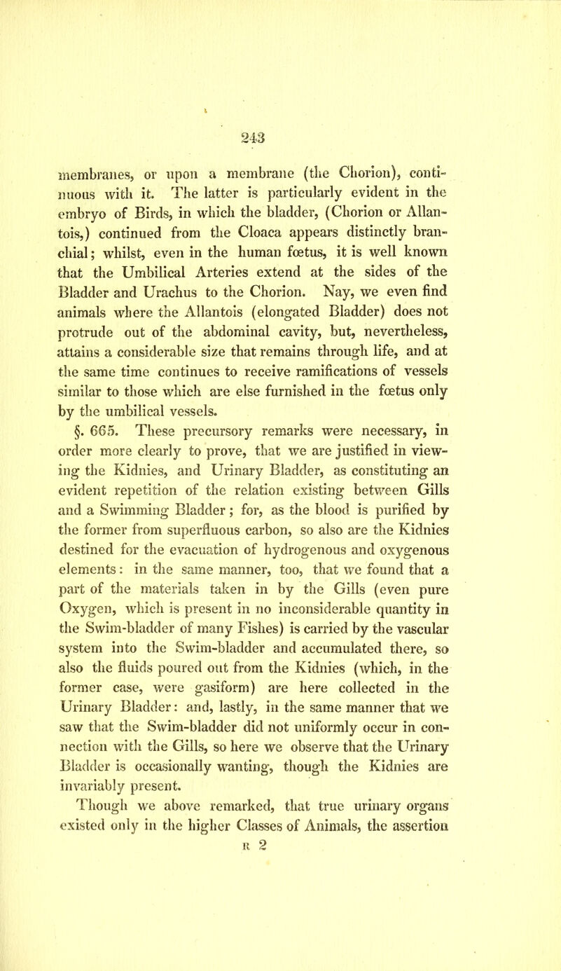 membranes, or upon a membrane (the Chorion), conti- mious with it. The latter is particularly evident in the embryo of Birds, in which the bladder, (Chorion or Allan- tois,) continued from the Cloaca appears distinctly bran- chial ; whilst, even in the human foetus, it is well known that the Umbilical Arteries extend at the sides of the Bladder and Urachus to the Chorion. Nay, we even find animals where the Allantois (elongated Bladder) does not protrude out of the abdominal cavity, but, nevertheless, attains a considerable size that remains through life, and at the same time continues to receive ramifications of vessels similar to those which are else furnished in the foetus only by the umbilical vessels. §. 665. These precursory remarks were necessary, in order more clearly to prove, that we are justified in view- ing the Kidnies, and Urinary Bladder, as constituting an evident repetition of the relation existing between Gills and a Swimming Bladder; for, as the blood is purified by the former from superfluous carbon, so also are the Kidnies destined for the evacuation of hydrogenous and oxygenous elements: in the same manner, too, that we found that a part of the materials taken in by the Gills (even pure Oxygen, which is present in no inconsiderable quantity in the Swim-bladder of many Fishes) is carried by the vascular system into the Swim-bladder and accumulated there, so also the fluids poured out from the Kidnies (which, in the former case, were gasiform) are here collected in the Urinary Bladder: and, lastly, in the same manner that we saw that the Swim-bladder did not uniformly occur in con- nection with the Gills, so here we observe that the Urinary Bladder is occasionally wanting, though the Kidnies are invariably present. Though we above remarked, that true urinary organs existed only in the higher Classes of Animals, the assertion 11 2