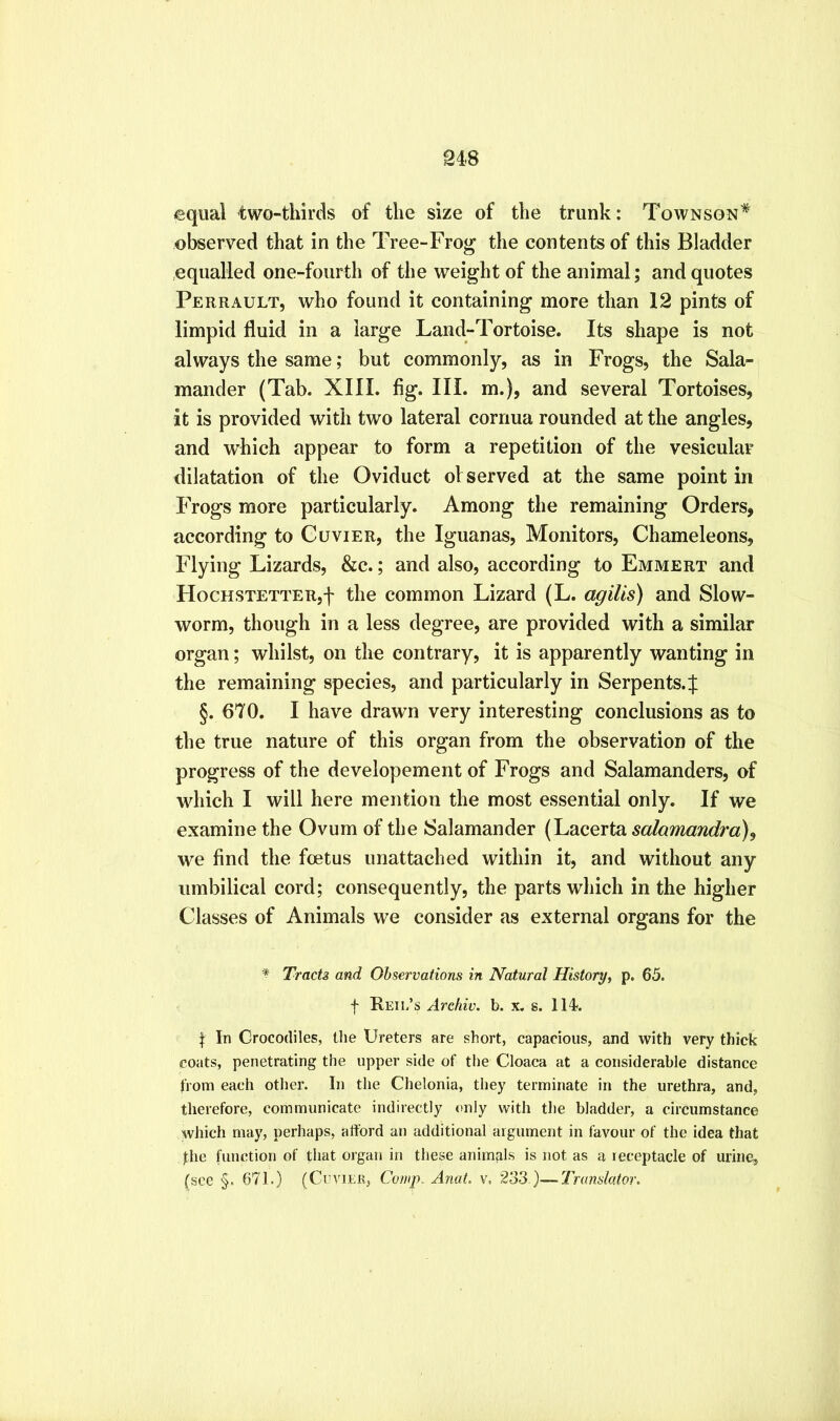 348 equal two-thirds of the size of the trunk: Townson* observed that in the Tree-Fro^ the contents of this Bladder equalled one-fourth of the weight of the animal; and quotes Perrault, who found it containing more than 12 pints of limpid fluid in a large Land-Tortoise. Its shape is not always the same; but commonly, as in Frogs, the Sala- mander (Tab. XIII. fig. III. m.), and several Tortoises, it is provided with two lateral cornua rounded at the angles, and which appear to form a repetition of the vesicular dilatation of the Oviduct of served at the same point in Frogs more particularly. Among the remaining Orders, according to Cuvier, the Iguanas, Monitors, Chameleons, Flying Lizards, &c.; and also, according to Emmert and HocHSTETTERjf the common Lizard (L. agilis) and Slow- worm, though in a less degree, are provided with a similar organ; whilst, on the contrary, it is apparently wanting in the remaining species, and particularly in Serpents.| §. 670. I have drawn very interesting conclusions as to the true nature of this organ from the observation of the progress of the developement of Frogs and Salamanders, of which I will here mention the most essential only. If we examine the Ovum of the Salamander (Lacerta salamandra), we find the foetus unattached within it, and without any umbilical cord; consequently, the parts which in the higher Classes of Animals we consider as external organs for the ^ Tracts and Observations in Natural History, p. 65. f Reii/s Archiv. b. x. s. 114. In Crocodiles, the Ureters are short, capacious, and with very thick coats, penetrating the upper side of the Cloaca at a considerable distance from each other. In the Chelonia, they terminate in the urethra, and, therefore, communicate indirectly only with the bladder, a circumstance which may, perhaps, afford an additional argument in favour of the idea that fhe function of that organ in these animals is not as a receptacle of urine, (see §. 671.) (Cuvier, Comp. Anat. v, 2.33.)—Translator.