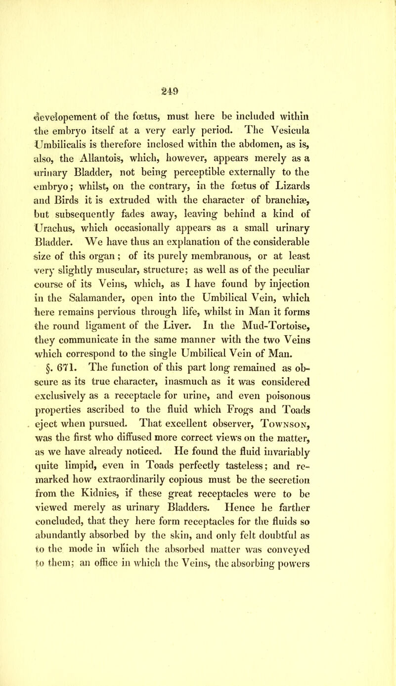 g49 <^eveiopement of the foetus, must here be included within the embryo itself at a very early period. The Vesicula Umbilicalis is therefore inclosed within the abdomen, as is, also, the Allantois, which, however, appears merely as a urinary Bladder, not being perceptible externally to the embryo; whilst, on the contrary, in the foetus of Lizards and Birds it is extruded with the character of branchiae, but subsequently fades away, leaving behind a kind of Urachus, which occasionally appears as a small urinary Bladder. We have thus an explanation of the considerable size of this organ; of its purely membranous, or at least very slightly muscular, structure; as well as of the peculiar course of its Veins, which, as I have found by injection in the Salamander, open into the Umbilical Vein, which here remains pervious through life, whilst in Man it forms the round ligament of the Liver. In the Mud-Tortoise, they communicate in the same manner with the two Veins which correspond to the single Umbilical Vein of Man. §. 671. The function of this part long remained as ob- scure as its true character, inasmuch as it was considered exclusively as a receptacle for urine, and even poisonous properties ascribed to the fluid which Frogs and Toads eject when pursued. That excellent observer, Townson, was the first who diffused more correct views on the matter, as we have already noticed. He found the fluid invariably quite limpid, even in Toads perfectly tasteless; and re- marked how extraordinarily copious must be the secretion from the Kidnies, if these great receptacles were to be viewed merely as urinary Bladders. Hence he farther concluded, that they here form receptacles for the fluids so abundantly absorbed by the skin, and only felt doubtful as to the mode in which the absorbed matter was conveyed to them; an office in which the Veins, the absorbing powers