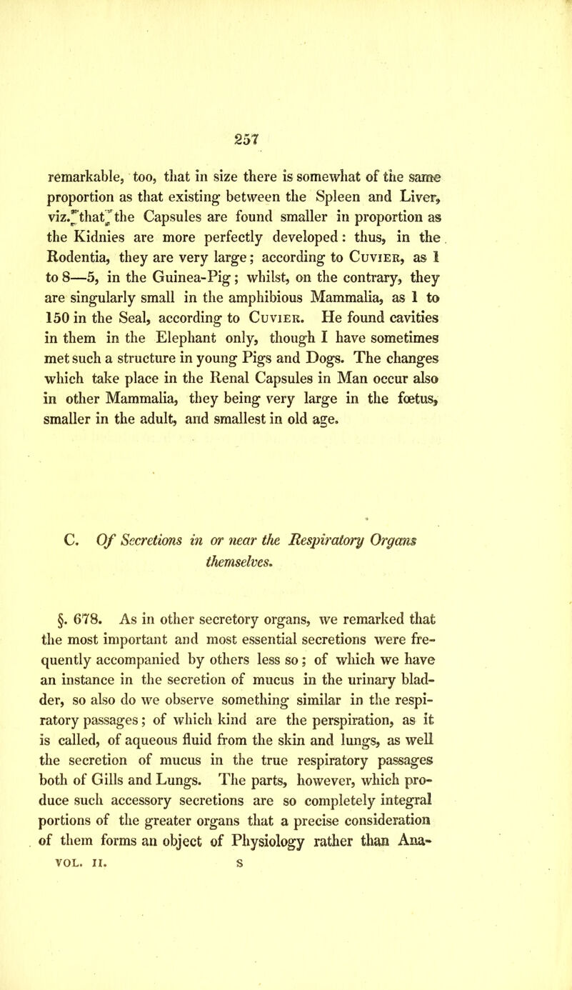 remarkable, too, that in size there is somewhat of the same proportion as that existing between the Spleen and Liver^ viz.^thatjthe Capsules are found smaller in proportion as the Kidnies are more perfectly developed: thus, in the Rodentia, they are very large; according to Cuvier, as 1 to 8—5, in the Guinea-Pig; whilst, on the contrary, they are singularly small in the amphibious Mammalia, as 1 to 150 in the Seal, according to Cuvier. He found cavities in them in the Elephant only, though I have sometimes met such a structure in young Pigs and Dogs. The changes which take place in the Renal Capsules in Man occur also in other Mammalia, they being very large in the foetus, smaller in the adult, and smallest in old age. C. Of Secretions in or near the Respiratory Organs themselves. §. 678. As in other secretory organs, we remarked that the most important and most essential secretions were fre- quently accompanied by others less so; of which we have an instance in the secretion of mucus in the urinary blad- der, so also do we observe something similar in the respi- ratory passages; of which kind are the perspiration, as it is called, of aqueous fluid from the skin and lungs, as well the secretion of mucus in the true respiratory passages both of Gills and Lungs. The parts, however, which pro- duce such accessory secretions are so completely integral portions of the greater organs that a precise consideration of them forms an object of Physiology rather than Ana» VOL. II. s