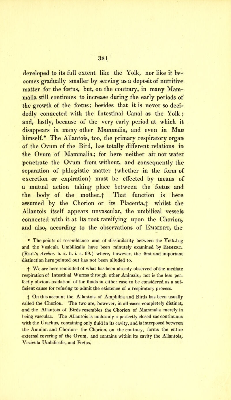 developed to its full extent like the Yolk, nor like it he^ comes gradually smaller by serving as a deposit of nutritive matter for the foetus, but, on the contrary, in many Mam- malia still continues to increase during the early periods of the growth of the foetus; besides that it is never so deci- dedly connected with the Intestinal Canal as the Yolk; and, lastly, because of the very early period at which it disappears in many other Mammalia, and even in Man himself.* The Allantois, too, the primary respiratory organ of the Ovum of the Bird, has totally different relations in the Ovum of Mammalia ; for here neither air nor water penetrate the Ovum from without, and consequently the separation of phlogistic matter (whether in the form of excretion or expiration) must be effected by means of a mutual action taking place between the foetus and the body of the mother.f That function is here assumed by the Chorion or its Placenta,f whilst the Allantois itself appears unvascular, the umbilical vessels connected with it at its root ramifying upon the Chorion, and also, according to the observations of Emmert, the • The points of resemblance and of dissimilarity between the Yolk-bag’ and the Vesicula Umbilicalis have been minutely examined by Emmert. (Reil’s-4rc/«y. b. x. h. i. s. 69.) where, however, the first and important distinction here pointed out has not been alluded to. f We are here reminded of what has been already observed of the mediate respiration of Intestinal Worms through other Animals; nor is the less per- fectly obvious oxidation of the fluids in either case to be considered as a suf- ficient cause for refusing to admit the existence of a respiratory process. I On this account the Allantois of Amphibia and Birds has been usually called the Chorion. The two are, however, in all cases completely distinct, and the Allantois of Birds resembles the Chorion of Mammalia merely in being vascular* The Allantois is uniformly a perfectly closed sac continuous with the Urachus, containing only fluid in its cavity, and is interposed between the Amnion and Chorion; the Chorion, on the contrary, forms the entire external covering of the Ovum, and contains within its cavity the Allantois^ Vesicula Umbilicalis, and Foetus.