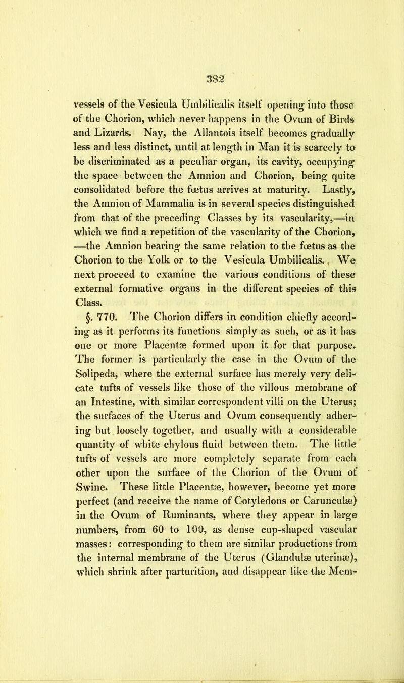vessels of the Vesiciila Uinbilicalis itself opening into those of the Chorion, which never happens in the Ovum of Birds and Lizards. Nay, the Allantois itself becomes gradually less and less distinct, until at length in Man it is scarcely to be discriminated as a peculiar organ, its cavity, occupying the space between the Amnion and Chorion, being quite consolidated before the foetus arrives at maturity. Lastly, the Amnion of Mammalia is in several species distinguished from that of the preceding Classes by its vascularity,—in which we find a repetition of the vascularity of the Chorion, —the Amnion bearing the same relation to the foetus as the Chorion to the Yolk or to the Vesicula Umbilicalis., We next proceed to examine the various conditions of these external formative organs in the different species of this Class. §. 770. The Chorion differs in condition chiefly accord- ing as it performs its functions simply as such, or as it has one or more Placentae formed upon it for that purpose. The former is particularly the case in the Ovum of the Solipeda, where the external surface has merely very deli- cate tufts of vessels like those of the villous membrane of an Intestine, with similar correspondent villi on the Uterus; the surfaces of the Uterus and Ovum consequently adher- ing but loosely together, and usually with a considerable quantity of white chylous fluid between them. The little tufts of vessels are more completely separate from each other upon the surface of the Chorion of the Ovum of Swine. These little Placentae, however, become yet more perfect (and receive the name of Cotyledons or Carunculaj) in the Ovum of Ruminants, where they appear in large numbers, from 60 to 100, as dense cup-shaped vascular masses: corresponding to them are similar productions from the internal membrane of the Uterus (Glandulse uterinse), which shrink after parturition, and disappear like the Mem-
