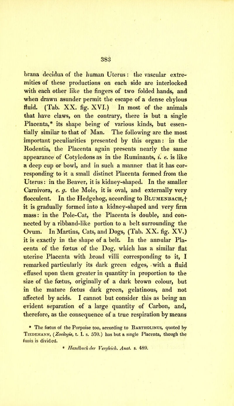 brana decidua of the human Uterus: the vascular extre- mities of these productions on each side are interlocked with each other like the fingers of two folded hands, and when drawn asunder permit the escape of a dense chylous fluid. (Tab. XX. fig. XVI.) In most of the animals that have claws, on the contrary, there is but a single Placenta,* its shape being of various kinds, but essen- tially similar to that of Man. The following are the most important peculiarities presented by this organ: in the Rodentia, the Placenta again presents nearly the same appearance of Cotyledons as in the Ruminants, ^. e. is like a deep cup or bowl, and in such a manner that it has cor- responding to it a small distinct Placenta formed from the Uterus: in the Beaver, it is kidney-shaped. In the smaller Carnivora, e. g, the Mole, it is oval, and externally very flocculent. In the Hedgehog, according to BLUMENBACH,f it is gradually formed into a kidney-shaped and very firm mass: in the Pole-Cat, the Placenta is double, and con- nected by a ribband-like portion to a belt surrounding the Ovum. In Martins, Cats, and Dogs, (Tab. XX. fig. XV.) it is exactly in the shape of a belt. In the annular Pla- centa of the foetus of the Dog, which has a similar flat uterine Placenta with broad villi corresponding to it, I remarked particularly its dark green edges, <with a fluid effused upon them greater in quantity in proportion to the size of the foetus, originally of a dark brown colour, but in the mature foetus dark green, gelatinous, and not affected by acids. I cannot but consider this as being an evident separation of a large quantity of Carbon, and, therefore, as the consequence of a true respiration by means * The foetus of the Porpoise too, according to Bartholinus, quoted by Tiedemann, {ZooloyiCf t. I. s. 570.) has but a single Placenta, though the funis is divided. Handbuch der Veryleich. Anat, s. 489.