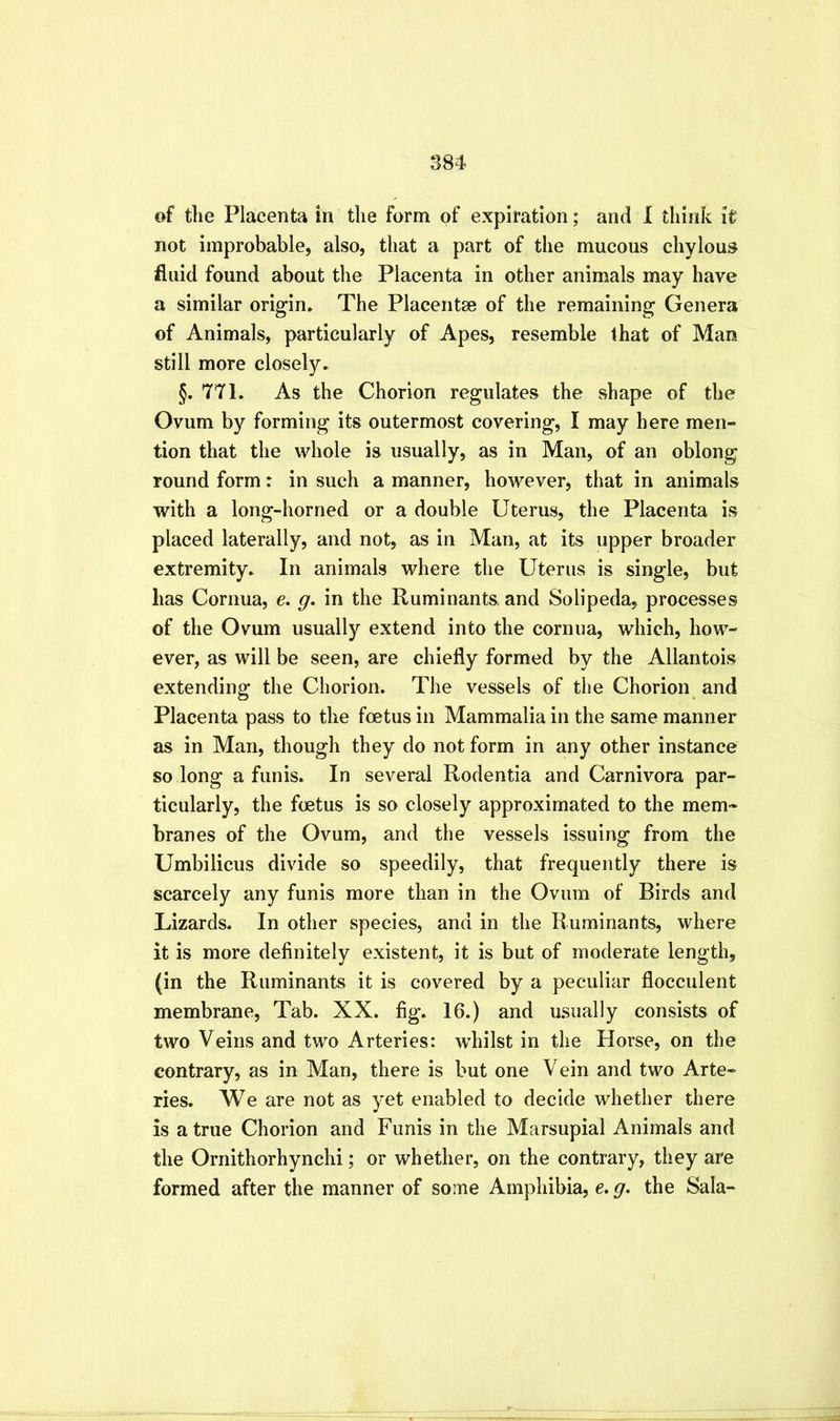 of the Placenta in the form of expiration; and I think it not improbable, also, that a part of the mucous chylous fluid found about the Placenta in other animals may have a similar origin. The Placentae of the remaining Genera of Animals, particularly of Apes, resemble that of Man still more closely. §. TTl. As the Chorion regulates the shape of the Ovum by forming its outermost covering, I may here men- tion that the whole is usually, as in Man, of an oblong round form: in such a manner, however, that in animals with a long-horned or a double Uterus, the Placenta is placed laterally, and not, as in Man, at its upper broader extremity. In animals where the Uterus is single, but has Cornua, e. g. in the Ruminants and Solipeda, processes of the Ovum usually extend into the cornua, which, how- ever, as will be seen, are chiefly formed by the Allantois extending the Chorion. The vessels of the Chorion and Placenta pass to the foetus in Mammalia in the same manner as in Man, though they do not form in any other instance so long a funis. In several Rodentia and Carnivora par- ticularly, the foetus is so closely approximated to the mem- branes of the Ovum, and the vessels issuing from the Umbilicus divide so speedily, that frequently there is scarcely any funis more than in the Ovum of Birds and Lizards. In other species, and in the Ruminants, where it is more definitely existent, it is but of moderate length, (in the Ruminants it is covered by a peculiar flocculent membrane. Tab. XX. fig. 16.) and usually consists of two Veins and two Arteries: whilst in the Horse, on the contrary, as in Man, there is but one Vein and two Arte- ries. We are not as yet enabled to decide whether there is a true Chorion and Funis in the Marsupial Animals and the Ornithorhynchi; or whether, on the contrary, they are formed after the manner of some Amphibia, e. g. the Sala-