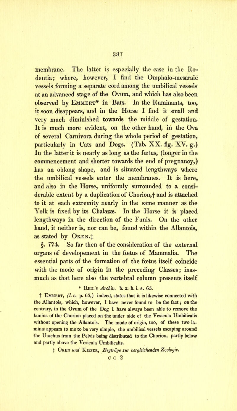 38t membrane. The latter is especially the case in the Ro« dentia; where, however, I find the Omphalo-mesaraic vessels forming a separate cord among the umbilical vessels at an advanced stage of the Ovum, and which has also been observed by Emmert* in Bats. In the Ruminants, too, it soon disappears^ and in the Horse I find it small and very much diminished towards the middle of gestation. It is much more evident, on the other hand, in the Ova of several Carnivora during the whole period of gestation, particularly in Cats and Dogs. (Tab. XX. fig. XV. g.) In the latter it is nearly as long as the foetus, (longer in the commencement and shorter towards the end of pregnancy,) has an oblong shape, and is situated lengthways where the umbilical vessels enter the membranes. It is here, and also in the Horse, uniformly surrounded to a consi- derable extent by a duplication of Chorion,f and is attached to it at each extremity nearly in the same manner as the Yolk is fixed by its Chalazse. In the Horse it is placed lengthways in the direction of the Funis. On the other hand, it neither is, nor can be, found within the Allantois, as stated by Oken.J §. '774. So far then of the consideration of the external organs of developement in the foetus of Mammalia. The essential parts of the formation of the foetus itself coincide with the mode of origin in the preceding Classes; inas- much as that here also the vertebral column presents itself * Reil’s Archiv. b. x. h. i. s. 65. t Emmert, (l.c, p. 63,) indeed, states that it is likewise connected with the Allantois, which, however, I have never found to be the fact; on the conti-ary, in the Ovum of the Dog I have always been able to remove the lamina of the Chorion placed on the under side of the Vesicula Umbilicalis without opening the Allantois. The mode of origin, too, of these two la- minae appears to me to be very simple, the umbilical vessels escaping around the Urachus from the Pelvis being distributed to the Chorion, partly below and partly above the Vesicula Umbilicalis. Oken und Kiesee, Beytrdge zur vergleichenden Zoologies