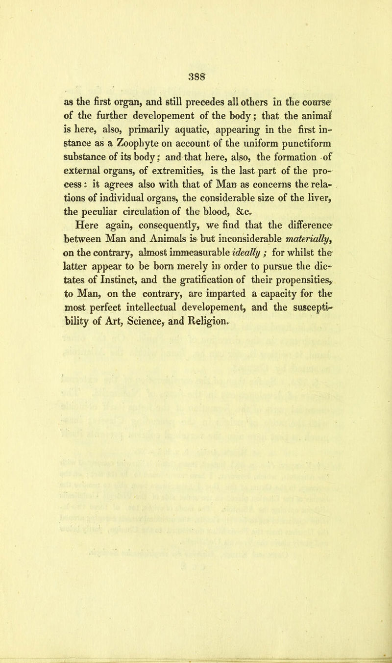 as the first organ, and still precedes all others in the coarse' of the further developement of the body; that the animal is here, also, primarily aquatic, appearing in the first in- stance as a Zoophyte on account of the uniform punctiform substance of its body; and that here, also, the formation of external organs, of extremities, is the last part of the pro- cess : it agrees also with that of Man as concerns the rela- tions of individual organs, the considerable size of the liver, the peculiar circulation of the blood, &c» Here again, consequently, we find that the difference between Man and Animals is but inconsiderable materiallyy on the contrary, almost immeasurable ideally ; for whilst the latter appear to be bora merely in order to pursue the dic- tates of Instinct, and the gratification of their propensities,^ to Man, on the contrary, are imparted a capacity for the most perfect intellectual developement, and the suscepti^ bility of Art, Science, and Religion.