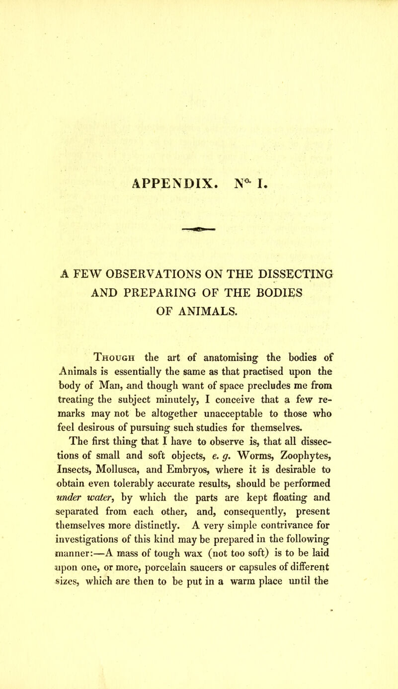 APPENDIX. N^ I. A FEW OBSERVATIONS ON THE DISSECTING AND PREPARING OF THE BODIES OF ANIMALS. Though the art of anatomising the bodies of Animals is essentially the same as that practised upon the body of Man, and though want of space precludes me from treating the subject minutely, I conceive that a few re- marks may not be altogether unacceptable to those who feel desirous of pursuing such studies for themselves. The first thing that I have to observe is, that all dissec- tions of small and soft objects, e. g. Worms, Zoophytes, Insects, Mollusca, and Embryos, where it is desirable to obtain even tolerably accurate results, should be performed under water^ by which the parts are kept floating and separated from each other, and, consequently, present themselves more distinctly. A very simple contrivance for investigations of this kind may be prepared in the following manner:—A mass of tough wax (not too soft) is to be laid upon one, or more, porcelain saucers or capsules of different sizes, which are then to be put in a warm place until the