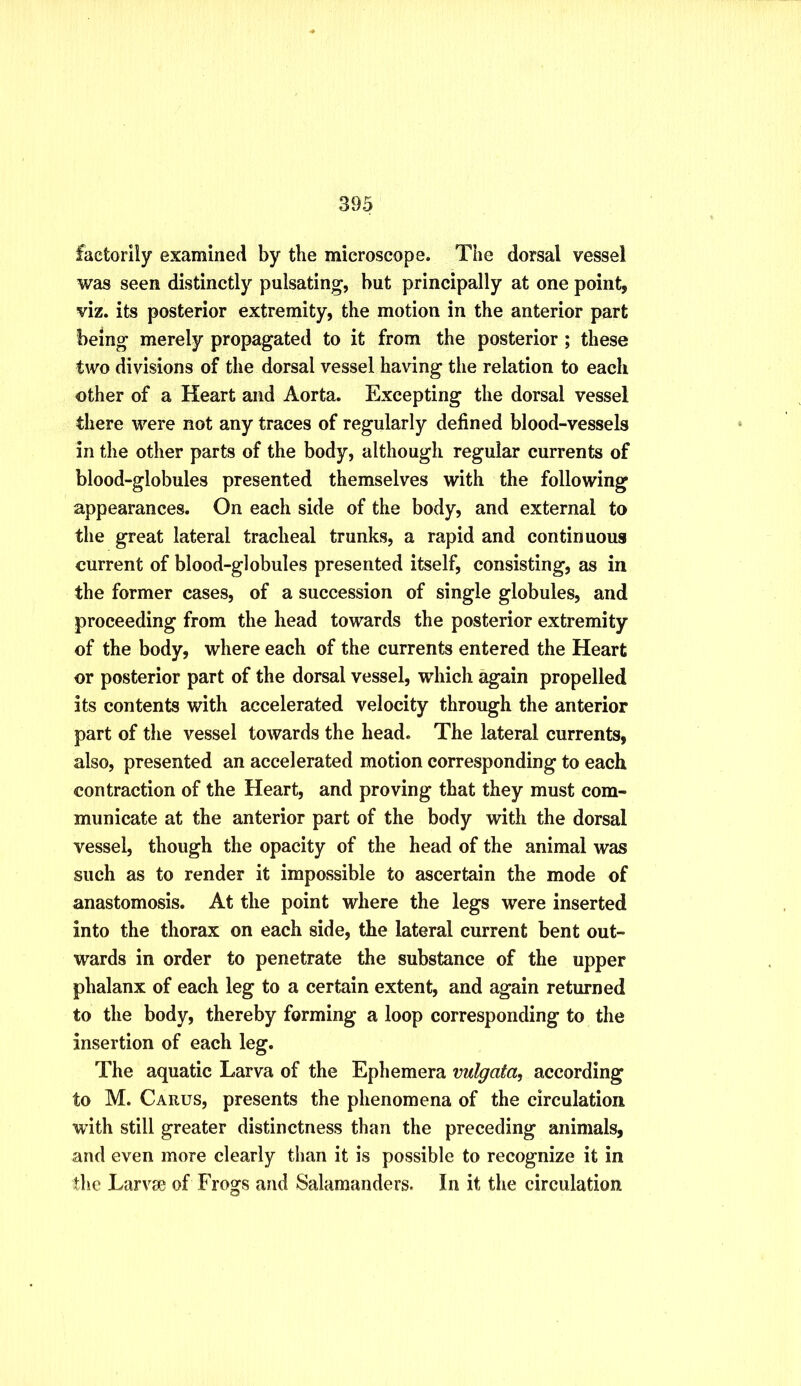 factorily examined by the microscope. The dorsal vessel was seen distinctly pulsating, but principally at one point, viz. its posterior extremity, the motion in the anterior part being merely propagated to it from the posterior ; these two divisions of the dorsal vessel having tiie relation to each other of a Heart and Aorta. Excepting the dorsal vessel there were not any traces of regularly defined blood-vessels in the other parts of the body, although regular currents of blood-globules presented themselves with the following appearances. On each side of the body, and external to the great lateral tracheal trunks, a rapid and continuous current of blood-globules presented itself, consisting, as in the former cases, of a succession of single globules, and proceeding from the head towards the posterior extremity of the body, where each of the currents entered the Heart or posterior part of the dorsal vessel, which again propelled its contents with accelerated velocity through the anterior part of the vessel towards the head. The lateral currents, also, presented an accelerated motion corresponding to each contraction of the Heart, and proving that they must com- municate at the anterior part of the body with the dorsal vessel, though the opacity of the head of the animal was such as to render it impossible to ascertain the mode of anastomosis. At the point where the legs were inserted into the thorax on each side, the lateral current bent out- wards in order to penetrate the substance of the upper phalanx of each leg to a certain extent, and again returned to the body, thereby forming a loop corresponding to the insertion of each leg. The aquatic Larva of the Ephemera vulgata, according to M. Carus, presents the phenomena of the circulation with still greater distinctness than the preceding animals, and even more clearly than it is possible to recognize it in the Larvae of Frogs and Salamanders. In it the circulation