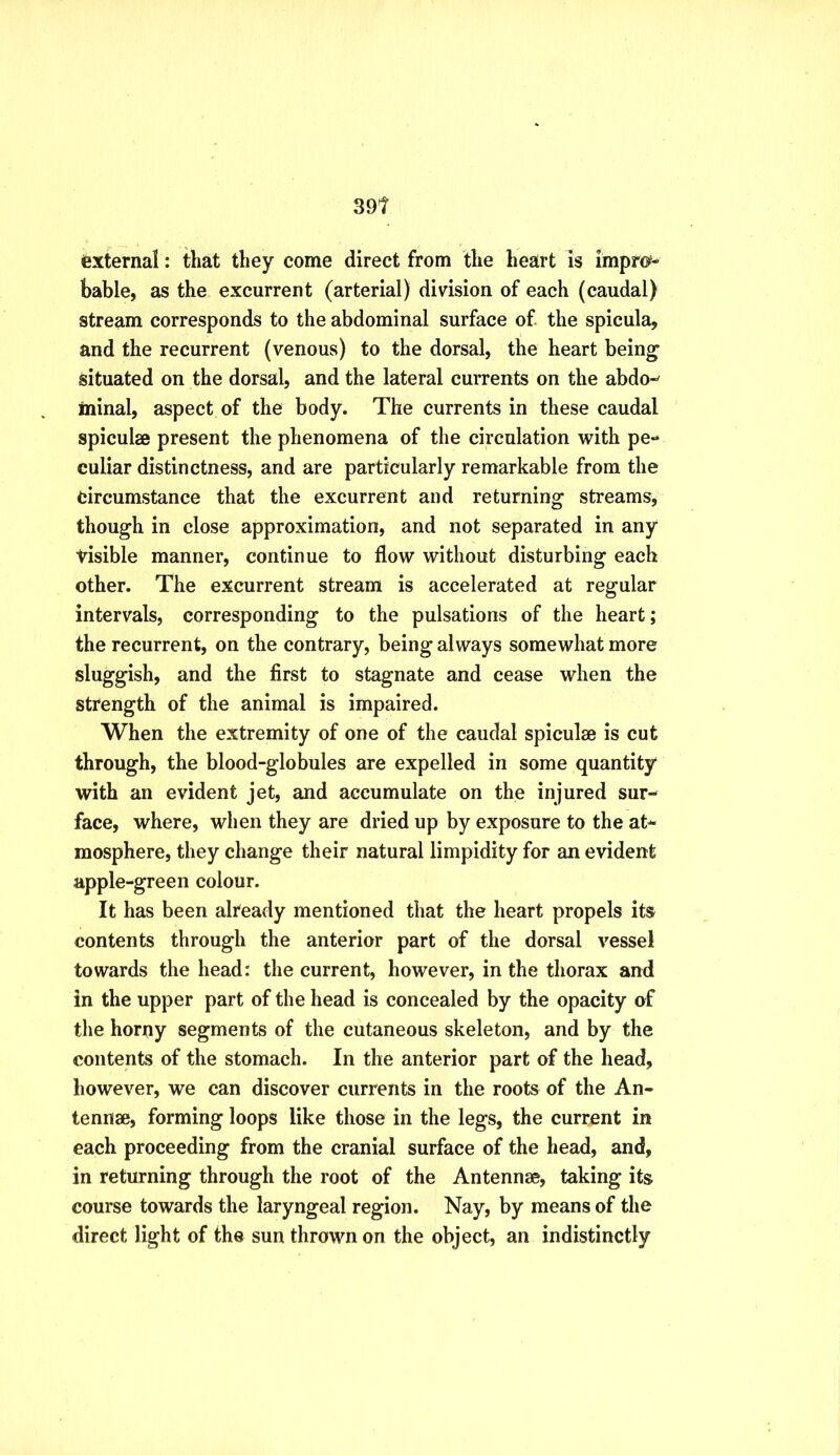 external: that they come direct from the heart is impro^- bable, as the excurrent (arterial) division of each (caudal) stream corresponds to the abdominal surface of the spicula, and the recurrent (venous) to the dorsal, the heart being situated on the dorsal, and the lateral currents on the abdo-^ ininal, aspect of the body. The currents in these caudal spiculae present the phenomena of the circulation with pe-* culiar distinctness, and are particularly remarkable from the circumstance that the excurrent and returning streams, though in close approximation, and not separated in any tisible manner, continue to flow without disturbing each other. The excurrent stream is accelerated at regular intervals, corresponding to the pulsations of the heart; the recurrent, on the contrary, being always somewhat more sluggish, and the first to stagnate and cease when the strength of the animal is impaired. When the extremity of one of the caudal spiculse is cut through, the blood-globules are expelled in some quantity with an evident jet, and accumulate on the injured sur- face, where, when they are dried up by exposure to the at- mosphere, they change their natural limpidity for an evident apple-green colour. It has been already mentioned that the heart propels its contents through the anterior part of the dorsal vessel towards the head: the current, however, in the thorax and in the upper part of the head is concealed by the opacity of the horny segments of the cutaneous skeleton, and by the contents of the stomach. In the anterior part af the head, however, we can discover currents in the roots of the An- tennse, forming loops like those in the legs, the current in each proceeding from the cranial surface of the head, and, in returning through the root of the Antennae, taking its course towards the laryngeal region. Nay, by means of the direct light of the sun thrown on the object, an indistinctly