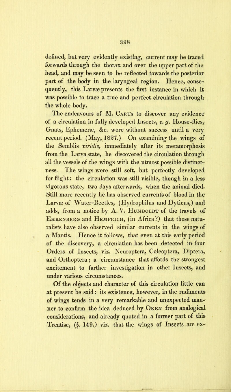 defined, but very evidently existing, current may be traced forwards through the thorax and over the upper part of the head, and may be seen to be reflected towards the posterior part of the body in the laryngeal region. Hence, conse-» quently, this Larvae presents the first instance in which it was possible to trace a true and perfect circulation through the whole body. The endeavours of M. Cari/s to discover any evidence of a circulation in fully developed Insects, e. g. House-flies^ Gnats, Ephemerae, &c. were without success until a very recent period. (May, 1827.) On examining the wings of the Semblis viridis^ immediately after its metamorphosis from the Larva state, he discovered the circulation through all the vessels of the wings with the utmost possible distinct-^ ness. The wings were still soft, but perfectly developed for flight: the circulation was still visible, though in a less vigorous state, two days afterwards, when the animal died# Still more recently he has observed currents of blood in the Larvae of Water-Beetles, (Hydrophilus and Dyticus,) and adds, from a notice by A. V. Humboldt of the travels of Ehrenberg and Hemprich, (in Africa?) that those natu- ralists have also observed similar currents in the wings of a Mantis. Hence it follows, that even at this early period of the discovery, a circulation has been detected in four Orders of Insects, viz. Neuroptera, Coleoptera, Diptera, and Orthoptera; a circumstance that affords the strongest excitement to farther investigation in other Insects, and under various circumstances. Of the objects and character of this circulation little can at present be said: its existence, however, in the rudiments of wings tends in a very remarkable and unexpected man- ner to confirm the idea deduced by Oken from analogical considerations, and already quoted in a former part of this Treatise, (§. 149.) viz. that the wings of Insects are ex-