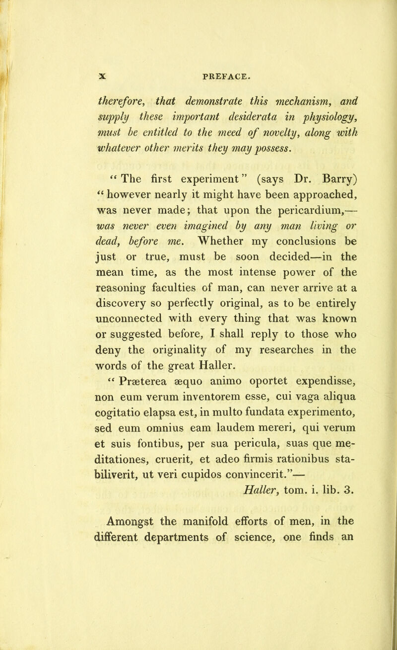 therefore, that demonstrate this mechanism, and supply these important desiderata in physiology, must be entitled to the meed of novelty, along with whatever other merits they may possess. ‘‘ The first experiment ” (says Dr. Barry) however nearly it might have been approached, was never made; that upon the pericardium,— was never even imagined by any man living or dead, before me. Whether my conclusions be just or true, must be soon decided—^in the mean time, as the most intense power of the reasoning faculties of man, can never arrive at a discovery so perfectly original, as to be entirely unconnected with every thing that was known or suggested before, I shall reply to those who deny the originality of my researches in the words of the great Haller. ‘‘ PrBeterea aequo animo oportet expendisse, non eum verum inventorem esse, cui vaga aliqua cogitatio elapsa est, in multo fundata experimento, sed eum omnius earn laudem mereri, qui verum et suis fontibus, per sua pericula, suas que mq- ditationes, cruerit, et adeo firmis rationibus sta- biliverit, ut veri cupidos convincerit.’’— Haller, tom. i. lib. 3. Amongst the manifold efforts of men, in the different departments of science, one finds an