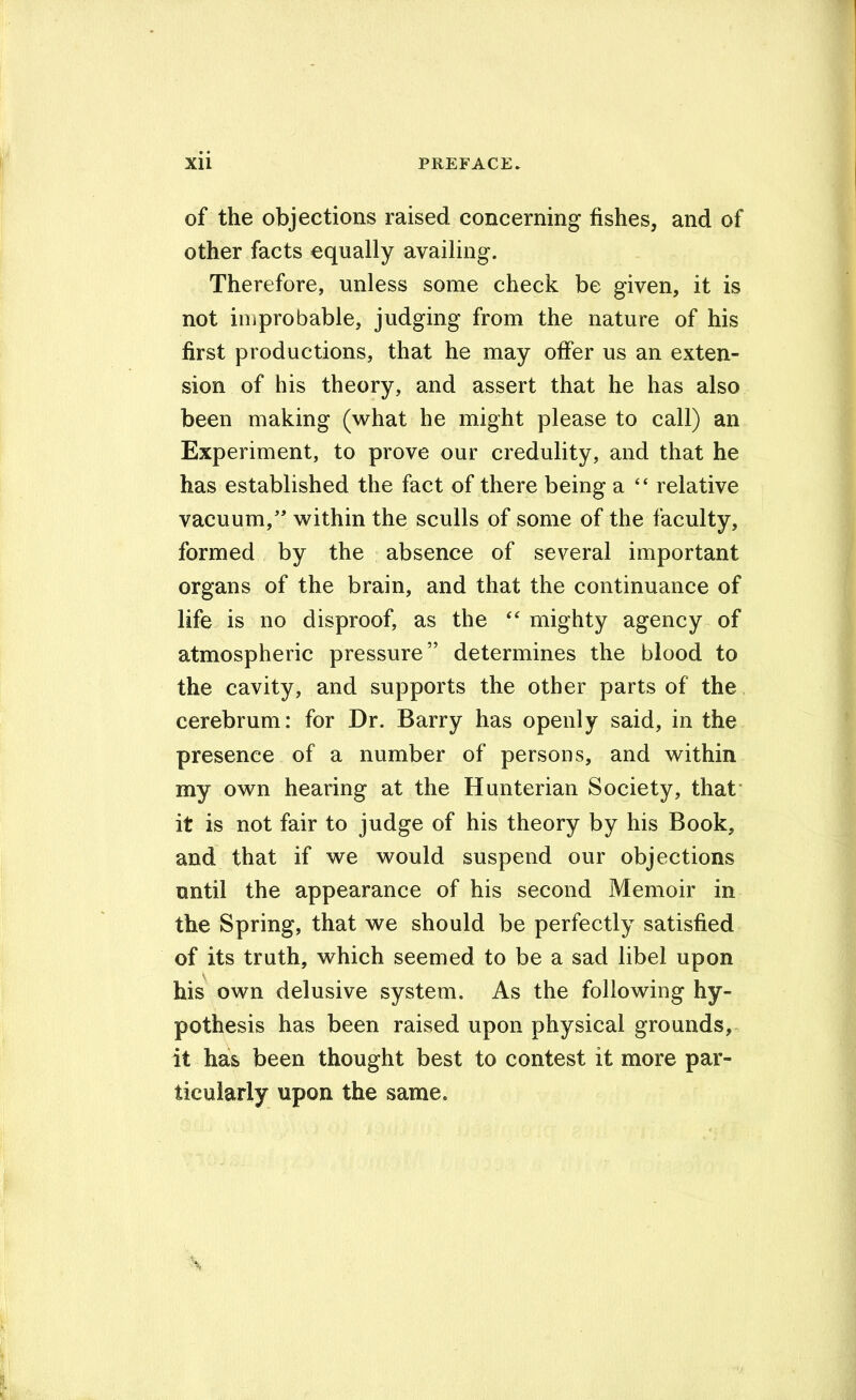 of the objections raised concerning fishes, and of other facts equally availing. Therefore, unless some check be given, it is not improbable, judging from the nature of his first productions, that he may offer us an exten- sion of his theory, and assert that he has also been making (what he might please to call) an Experiment, to prove our credulity, and that he has established the fact of there being a “ relative vacuum,’' within the sculls of some of the faculty, formed by the absence of several important organs of the brain, and that the continuance of life is no disproof, as the mighty agency of atmospheric pressure” determines the blood to the cavity, and supports the other parts of the cerebrum: for Dr. Barry has openly said, in the presence of a number of persons, and within my own hearing at the Hunterian Society, that* it is not fair to judge of his theory by his Book, and that if we would suspend our objections until the appearance of his second Memoir in the Spring, that we should be perfectly satisfied of its truth, which seemed to be a sad libel upon his own delusive system. As the following hy- pothesis has been raised upon physical grounds,- it has been thought best to contest it more par- ticularly upon the same.