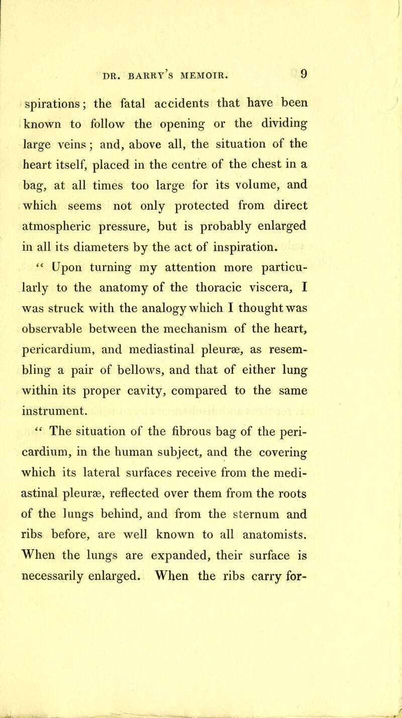 spirations; the fatal accidents that have been known to follow the opening or the dividing large veins ; and, above all, the situation of the heart itself, placed in the centre of the chest in a bag, at all times too large for its volume, and which seems not only protected from direct atmospheric pressure, but is probably enlarged in all its diameters by the act of inspiration. Upon turning my attention more particu- larly to the anatomy of the thoracic viscera, I was struck with the analogy which I thought was observable between the mechanism of the heart, pericardium, and mediastinal pleurae, as resem- bling a pair of bellows, and that of either lung within its proper cavity, compared to the same instrument. The situation of the fibrous bag of the peri- cardium, in the human subject, and the covering which its lateral surfaces receive from the medi- astinal pleurae, reflected over them from the roots of the lungs behind, and from the sternum and ribs before, are well known to all anatomists. When the lungs are expanded, their surface is necessarily enlarged. When the ribs carry for-