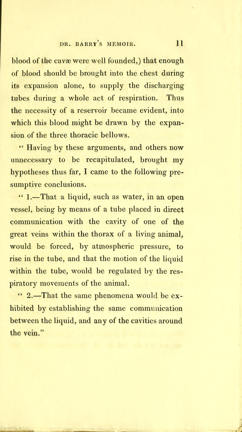 blood of the cavse were well founded,) that enough of blood should be brought into the chest during its expansion alone, to supply the discharging tubes during a whole act of respiration. Thus the necessity of a reservoir became evident, into which this blood might be drawn by the expan- sion of the three thoracic bellows. Having by these arguments, and others now unnecessary to be recapitulated, brought my hypotheses thus far, I came to the following pre- sumptive conclusions. ‘‘ 1.—That a liquid, such as water, in an open vessel, being by means of a tube placed in direct communication with the cavity of one of the great veins within the thorax of a living animal, would be forced, by atmospheric pressure, to rise in the tube, and that the motion of the liquid within the tube, would be regulated by the res- piratory movements of the animal. 2.—That the same phenomena would be ex- hibited by establishing the same communication between the liquid, and any of the cavities around the vein.”