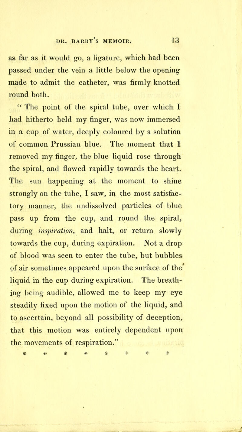 as far as it would go, a ligature, which had been passed under the vein a little below the opening made to admit the catheter, was firmly knotted round both. The point of the spiral tube, over which I had hitherto held my finger, was now immersed in a cup of water, deeply coloured by a solution of common Prussian blue. The moment that I removed my finger, the blue liquid rose through the spiral, and flowed rapidly towards the heart. The sun happening at the moment to shine strongly on the tube, I saw, in the most satisfac- tory manner, the undissolved particles of blue pass up from the cup, and round the spiral, during inspiration, and halt, or return slowly towards the cup, during expiration. Not a drop of blood was seen to enter the tube, but bubbles of air sometimes appeared upon the surface of the^ liquid in the cup during expiration. The breath- ing being audible, allowed me to keep my eye steadily fixed upon the motion of the liquid, and to ascertain, beyond all possibility of deception, that this motion was entirely dependent upon the movements of respiration.”