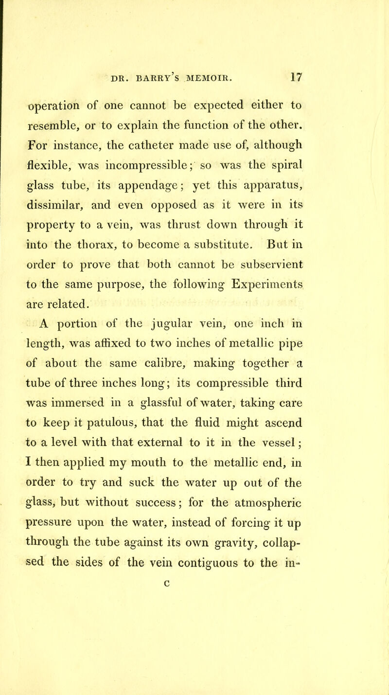 operation of one cannot be expected either to resemble, or to explain the function of the other. For instance, the catheter made use of, although flexible, was incompressible; so was the spiral glass tube, its appendage; yet this apparatus, dissimilar, and even opposed as it were in its property to a vein, was thrust down through it into the thorax, to become a substitute. But in order to prove that both cannot be subservient to the same purpose, the following Experiments are related. A portion of the jugular vein, one inch in length, was affixed to two inches of metallic pipe of about the same calibre, making together a tube of three inches long; its compressible third was immersed in a glassfiil of water, taking care to keep it patulous, that the fluid might ascend to a level with that external to it in the vessel; I then applied my mouth to the metallic end, in order to try and suck the water up out of the glass, but without success; for the atmospheric pressure upon the water, instead of forcing it up through the tube against its own gravity, collap- sed the sides of the vein contiguous to the in» c