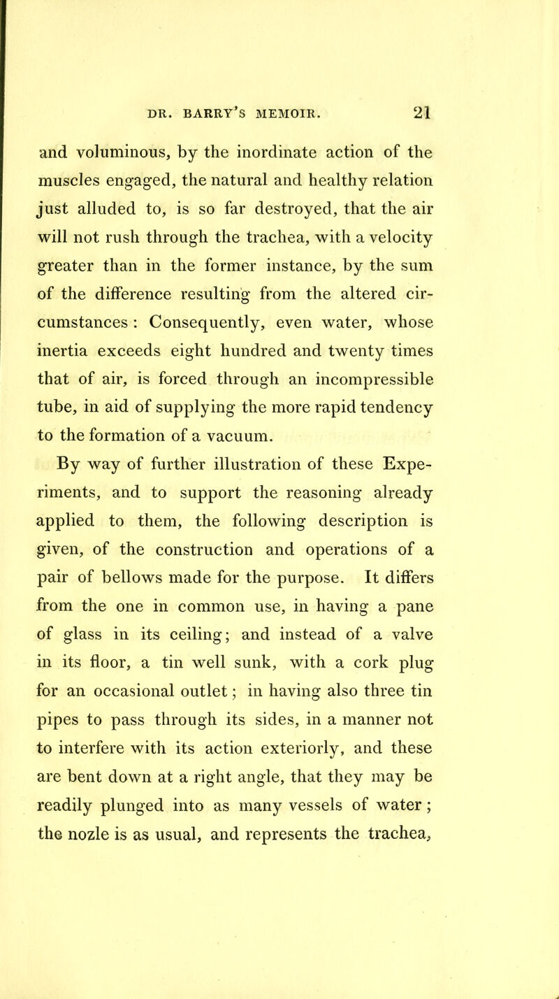 and voluminous, by the inordinate action of the muscles engaged, the natural and healthy relation just alluded to, is so far destroyed, that the air will not rush through the trachea, with a velocity greater than in the former instance, by the sum of the difference resulting from the altered cir- cumstances : Consequently, even water, whose inertia exceeds eight hundred and twenty times that of air, is forced through an incompressible tube, in aid of supplying the more rapid tendency to the formation of a vacuum. By way of further illustration of these Expe- riments, and to support the reasoning already applied to them, the following description is given, of the construction and operations of a pair of bellows made for the purpose. It differs from the one in common use, in having a pane of glass in its ceiling; and instead of a valve in its floor, a tin well sunk, with a cork plug for an occasional outlet; in having also three tin pipes to pass through its sides, in a manner not to interfere with its action exteriorly, and these are bent down at a right angle, that they may be readily plunged into as many vessels of water ; the nozle is as usual, and represents the trachea,