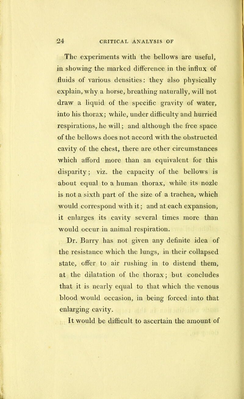 The experiments with the bellows are useful, in showing the marked difference in the influx of fluids of various densities: they also physically explain, why a horse, breathing naturally, will not draw a liquid of the specific gravity of water, into his thorax; while, under difficulty and hurried respirations, he will; and although the free space of the bellows does not accord with the obstructed cavity of the chest, there are other circumstances which afford more than an equivalent for this disparity; viz. the capacity of the bellows is about equal to a human thorax, while its nozle is not a sixth part of the size of a trachea, which would correspond with it; and at each expansion, it enlarges its cavity several times more than would occur in animal respiration. Dr. Barry has not given any definite idea of the resistance which the lungs, in their collapsed state, offer to air rushing in to distend them, at the dilatation of the thorax; but concludes that it is nearly equal to that which the venous blood would occasion, in being forced into that enlarging cavity. It would be difficult to ascertain the amount of