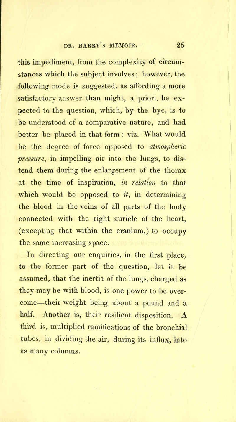 this impediment, from the complexity of circum- stances which the subject involves; however, the following mode is suggested, as affording a more satisfactory answer than might, a priori, be ex- pected to the question, which, by the bye, is to be understood of a comparative nature, and had better be placed in that form: viz. What would be the degree of force opposed to atmospheric pressure, in impelling air into the lungs, to dis- tend them during the enlargement of the thorax at the time of inspiration, in relation to that which would be opposed to it, in determining the blood in the veins of all parts of the body connected with the right auricle of the heart, (excepting that within the cranium,) to occupy the same increasing space. In directing our enquiries, in the first place, to the former part of the question, let it be assumed, that the inertia of the lungs, charged as they may be with blood, is one power to be over- come—their weight being about a pound and a half. Another is, their resilient disposition. A X third is, multiplied ramifications of the bronchial tubes, in dividing the air, during its influx, into as many columns.