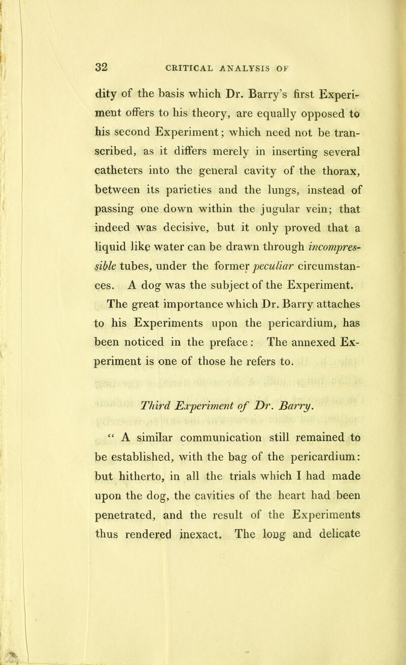 dity of the basis which Dr. Barry’s first Experi- ment offers to his theory, are equally opposed to his second Experiment; which need not be tran- scribed, as it differs merely in inserting several catheters into the general cavity of the thorax, between its parieties and the lungs, instead of passing one down within the jugular vein; that indeed was decisive, but it only proved that a liquid like water can be drawn through incompres- sible tubes, under the former peculiar circumstan- ces. A dog was the subject of the Experiment. The great importance which Dr. Barry attaches to his Experiments upon the pericardium, has been noticed in the preface: The annexed Ex- periment is one of those he refers to. Third Experiment of Dr. Barry. ‘‘ A similar communication still remained to be established, with the bag of the pericardium: but hitherto, in all the trials which I had made upon the dog, the cavities of the heart had been penetrated, and the result of the Experiments thus rendered inexact. The long and delicate