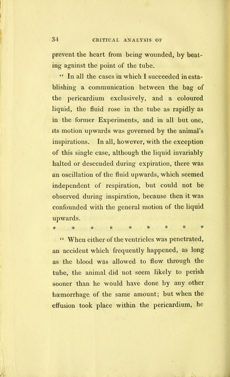prevent the heart from being wounded, by beat- ing against the point of the tube. In all the cases in which I succeeded in esta- blishing a communication between the bag of the pericardium exclusively, and a coloured liquid, the fluid rose in the tube as rapidly as in the former Experiments, and in all but one, its motion upwards was governed by the animal’s inspirations. In all, however, with the exception of this single case, although the liquid invariably halted or descended during expiration, there was an oscillation of the fluid upwards, which seemed independent of respiration, but could not be observed during inspiration, because then it was confounded with the general motion of the liquid upwards. ^ ^ When either of the ventricles was penetrated, an accident which frequently happened, as long as the blood was allowed to flow through the tube, the animal did not seem likely to perish sooner than he would have done by any other haemorrhage, of the same amount; but when the effusion took place within the pericardium, he