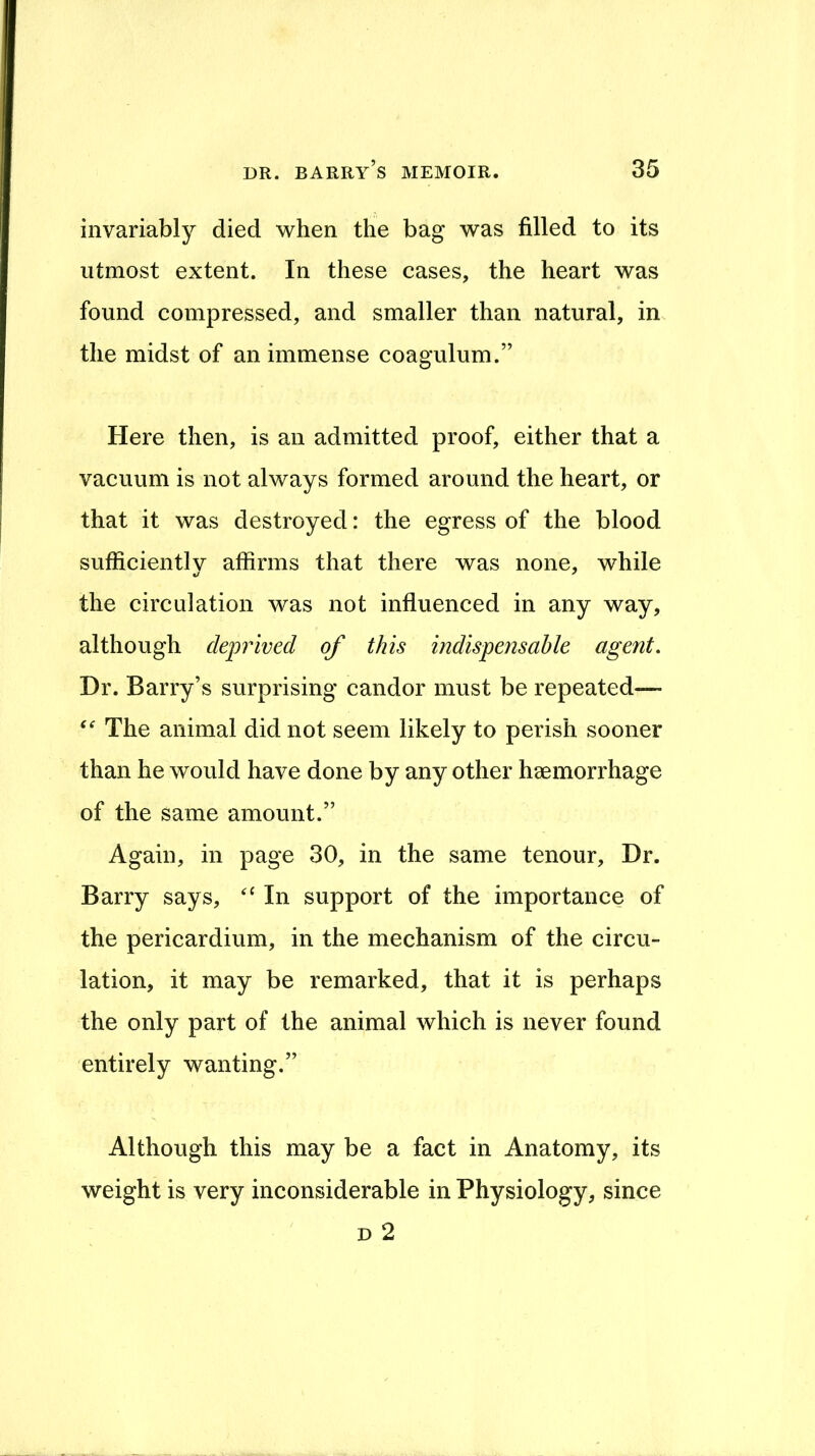 invariably died when the bag was filled to its utmost extent. In these cases, the heart was found compressed, and smaller than natural, in the midst of an immense coagulum.” Here then, is an admitted proof, either that a vacuum is not always formed around the heart, or that it was destroyed: the egress of the blood sufficiently affirms that there was none, while the circulation was not influenced in any way, although deprived of this indispensable agent. Dr. Barry’s surprising candor must be repeated— The animal did not seem likely to perish sooner than he would have done by any other hsemorrhage of the same amount.” Again, in page 30, in the same tenour. Dr. Barry says, In support of the importance of the pericardium, in the mechanism of the circu- lation, it may be remarked, that it is perhaps the only part of the animal which is never found entirely wanting.” Although this may be a fact in Anatomy, its weight is very inconsiderable in Physiology, since D 2