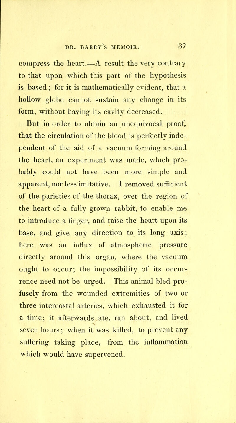 compress the heart.—A result the very contrary to that upon vv^hich this part of the hypothesis is based; for it is mathematically evident, that a hollow globe cannot sustain any change in its form, without having its cavity decreased. But in order to obtain an unequivoeal proof, that the eireulation of the blood is perfectly inde- pendent of the aid of a vacuum forming around the heart, an experiment was made, which pro- bably could not have been more simple and apparent, nor less imitative. I removed sufficient of the parieties of the thorax, over the region of the heart of a fully grown rabbit, to enable me to introduce a finger, and raise the heart upon its base, and give any direction to its long axis; here was an influx of atmospheric pressure directly around this organ, where the vacuum ought to occur; the impossibility of its occur- rence need not be urged. This animal bled pro- fusely from the wounded extremities of two or three intercostal arteries, which exhausted it for a time; it afterwards,ate, ran about, and lived seven hours; when it was killed, to prevent any suffering taking place, from the inflammation which would have supervened.