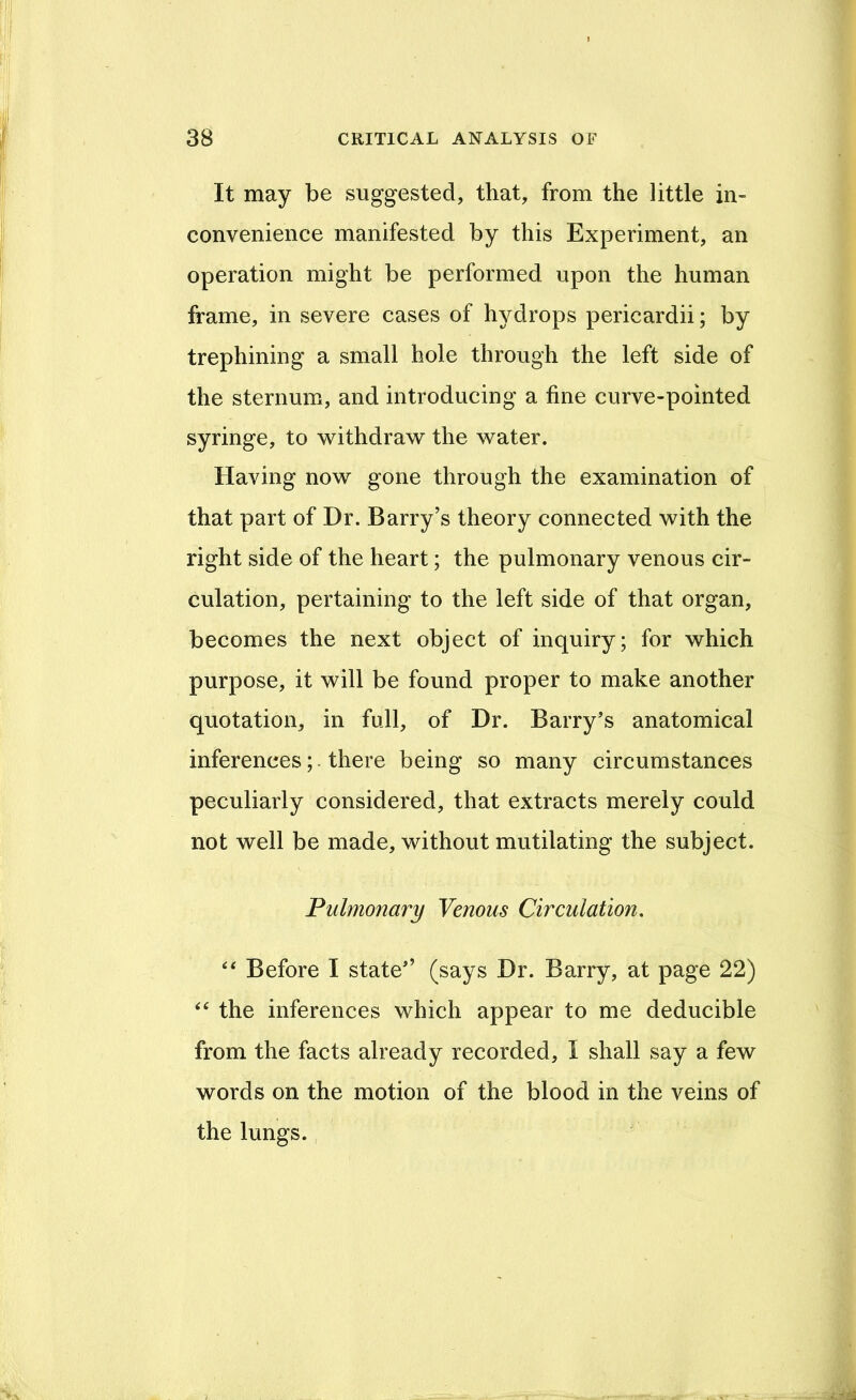 It may be suggested, that, from the little in- convenience manifested by this Experiment, an operation might be performed upon the human frame, in severe cases of hydrops pericardii; by trephining a small hole through the left side of the sternum, and introducing a fine curve-pointed syringe, to v^ithdraw the w^ater. Having now gone through the examination of that part of Dr. Barry’s theory connected with the right side of the heart; the pulmonary venous cir- culation, pertaining to the left side of that organ, becomes the next object of inquiry; for which purpose, it will be found proper to make another quotation, in full, of Dr. Barry’s anatomical inferences;. there being so many circumstances peculiarly considered, that extracts merely could not well be made, without mutilating the subject. Pulmonary Venous Circulation. ‘‘ Before I state’’ (says Dr. Barry, at page 22) the inferences which appear to me deducible from the facts already recorded, I shall say a few words on the motion of the blood in the veins of the lungs.